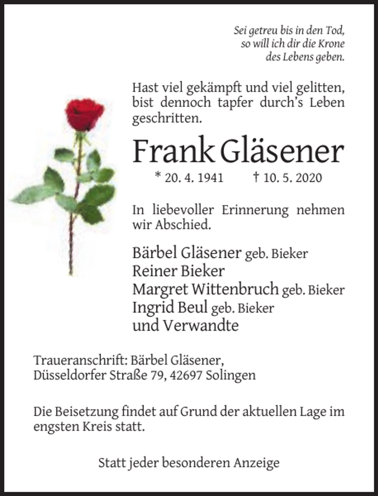 <p>Sei getreu bis in den Tod,<br />so will ich dir die Krone<br />des Lebens geben.</p><p>Hast viel gekämpft und viel gelitten,<br />bist dennoch tapfer durch’s Leben<br />geschritten.</p><p>Frank Gläsener<br />* 20. 4. 1941</p><p>† 10. 5. 2020</p><p>In liebevoller Erinnerung nehmen<br />wir Abschied.</p><p>Bärbel Gläsener geb. Bieker<br />Reiner Bieker<br />Margret Wittenbruch geb. Bieker<br />Ingrid Beul geb. Bieker<br />und Verwandte<br />Traueranschrift: Bärbel Gläsener,<br />Düsseldorfer Straße 79, 42697 Solingen<br />Die Beisetzung findet auf Grund der aktuellen Lage im<br />engsten Kreis statt.<br />Statt jeder besonderen Anzeige</p>