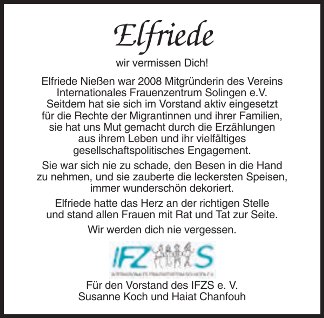<p>Elfriede<br />wir vermissen Dich!<br />Elfriede Nießen war 2008 Mitgründerin des Vereins<br />Internationales Frauenzentrum Solingen e.V.<br />Seitdem hat sie sich im Vorstand aktiv eingesetzt<br />für die Rechte der Migrantinnen und ihrer Familien,<br />sie hat uns Mut gemacht durch die Erzählungen<br />aus ihrem Leben und ihr vielfältiges<br />gesellschaftspolitisches Engagement.<br />Sie war sich nie zu schade, den Besen in die Hand<br />zu nehmen, und sie zauberte die leckersten Speisen,<br />immer wunderschön dekoriert.<br />Elfriede hatte das Herz an der richtigen Stelle<br />und stand allen Frauen mit Rat und Tat zur Seite.<br />Wir werden dich nie vergessen.</p><p>Für den Vorstand des IFZS e. V.<br />Susanne Koch und Haiat Chanfouh</p>