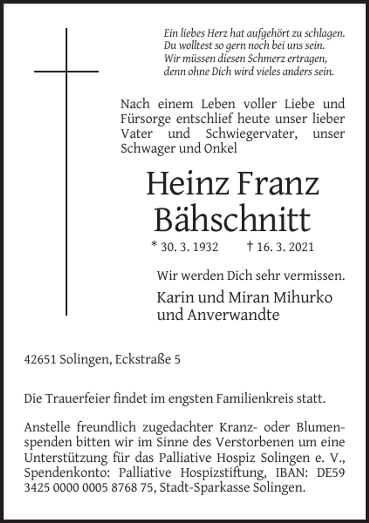 <p>Ein liebes Herz hat aufgehört zu schlagen.<br />Du wolltest so gern noch bei uns sein.<br />Wir müssen diesen Schmerz ertragen,<br />denn ohne Dich wird vieles anders sein.</p><p>Nach einem Leben voller Liebe und<br />Fürsorge entschlief heute unser lieber<br />Vater und Schwiegervater, unser<br />Schwager und Onkel</p><p>Heinz Franz<br />Bähschnitt<br />* 30. 3. 1932</p><p>† 16. 3. 2021</p><p>Wir werden Dich sehr vermissen.</p><p>Karin und Miran Mihurko<br />und Anverwandte<br />42651 Solingen, Eckstraße 5<br />Die Trauerfeier findet im engsten Familienkreis statt.<br />Anstelle freundlich zugedachter Kranz- oder Blumenspenden bitten wir im Sinne des Verstorbenen um eine<br />Unterstützung für das Palliative Hospiz Solingen e. V.,<br />Spendenkonto: Palliative Hospizstiftung, IBAN: DE59<br />3425 05 8768 75, Stadt-Sparkasse Solingen.</p>