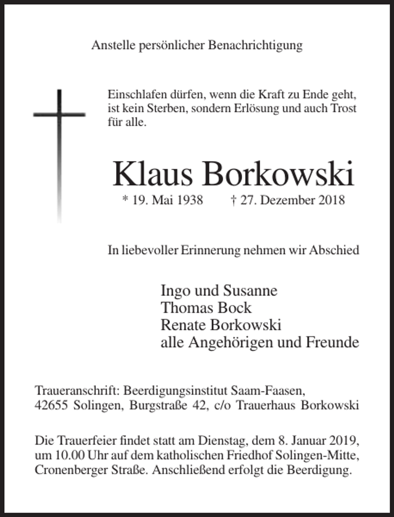 <p>Anstelle persönlicher Benachrichtigung</p><p>Einschlafen dürfen, wenn die Kraft zu Ende geht,<br />ist kein Sterben, sondern Erlösung und auch Trost<br />für alle.</p><p>Klaus Borkowski<br />* 19. Mai 1938</p><p>† 27. Dezember 2018</p><p>In liebevoller Erinnerung nehmen wir Abschied</p><p>Ingo und Susanne<br />Thomas Bock<br />Renate Borkowski<br />alle Angehörigen und Freunde<br />Traueranschrift: Beerdigungsinstitut Saam-Faasen,<br />42655 Solingen, Burgstraße 42, c/o Trauerhaus Borkowski<br />Die Trauerfeier findet statt am Dienstag, dem 8. Januar 2019,<br />um 10.00 Uhr auf dem katholischen Friedhof Solingen-Mitte,<br />Cronenberger Straße. Anschließend erfolgt die Beerdigung.</p>