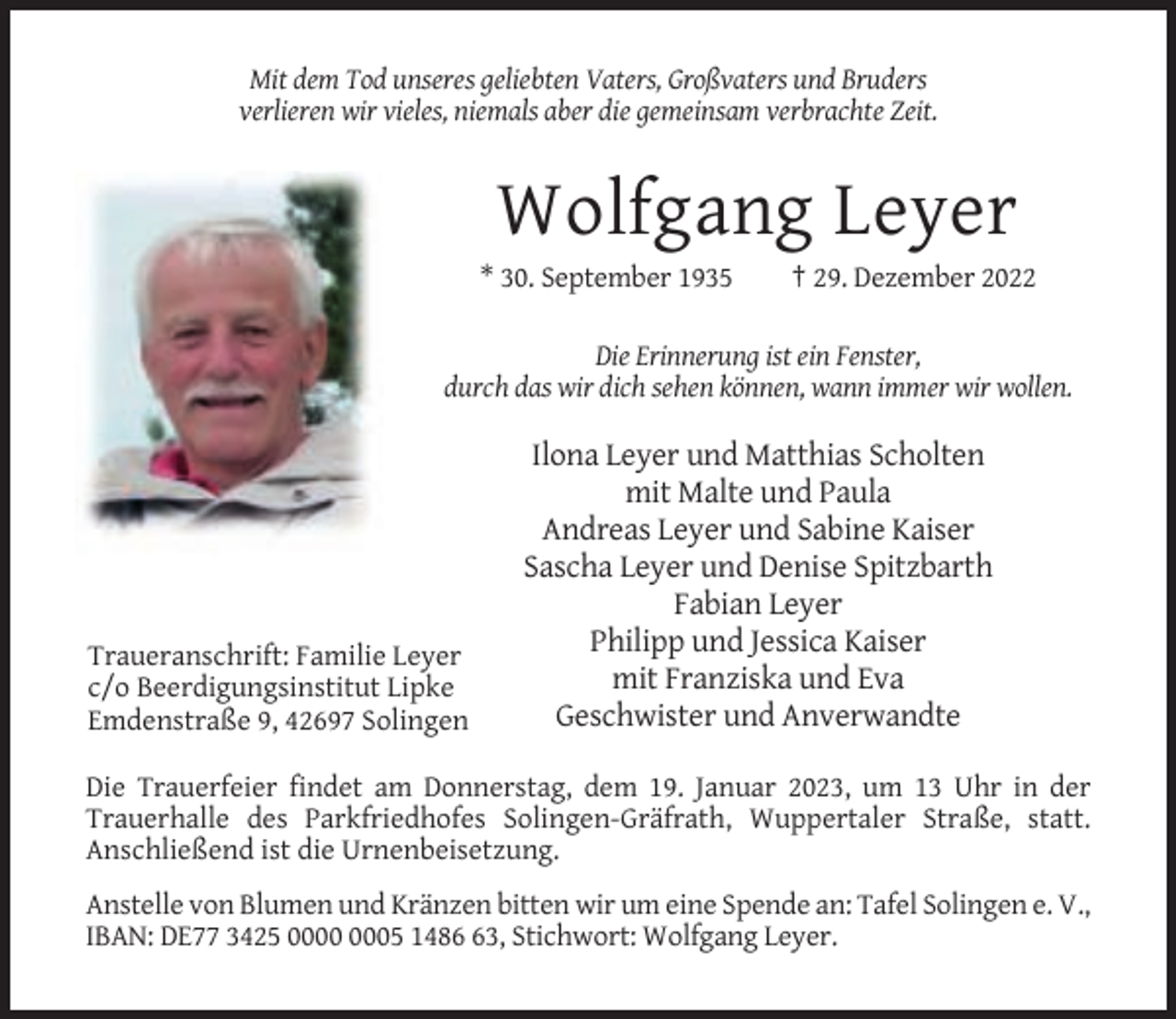 <p>Mit dem Tod unseres geliebten Vaters, Großvaters und Bruders<br />verlieren wir vieles, niemals aber die gemeinsam verbrachte Zeit.</p><p>Wolfgang Leyer<br />* 30. September 1935</p><p>† 29. Dezember 2022</p><p>Die Erinnerung ist ein Fenster,<br />durch das wir dich sehen können, wann immer wir wollen.</p><p>Traueranschrift: Familie Leyer<br />c/o Beerdigungsinstitut Lipke<br />Emdenstraße 9, 42697 Solingen</p><p>Ilona Leyer und Matthias Scholten<br />mit Malte und Paula<br />Andreas Leyer und Sabine Kaiser<br />Sascha Leyer und Denise Spitzbarth<br />Fabian Leyer<br />Philipp und Jessica Kaiser<br />mit Franziska und Eva<br />Geschwister und Anverwandte</p><p>Die Trauerfeier findet am Donnerstag, dem 19. Januar 2023, um 13 Uhr in der<br />Trauerhalle des Parkfriedhofes Solingen-Gräfrath, Wuppertaler Straße, statt.<br />Anschließend ist die Urnenbeisetzung.<br />Anstelle von Blumen und Kränzen bitten wir um eine Spende an: Tafel Solingen e. V.,<br />IBAN: DE77 3425 05 1483, Stichwort: Wolfgang Leyer.</p>