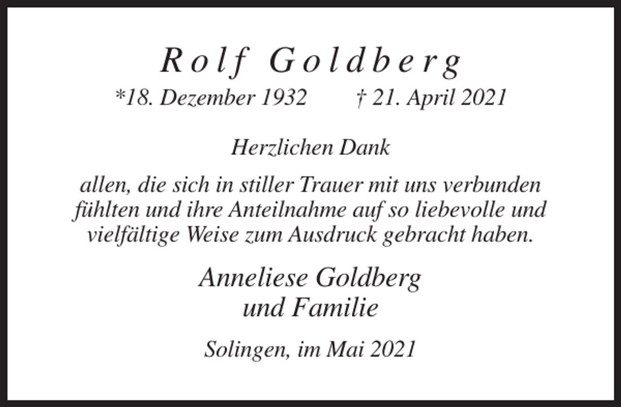 <p>Rolf Goldberg<br />*18. Dezember 1932</p><p>† 21. April 2021</p><p>Herzlichen Dank<br />allen, die sich in stiller Trauer mit uns verbunden<br />fühlten und ihre Anteilnahme auf so liebevolle und<br />vielfältige Weise zum Ausdruck gebracht haben.</p><p>Anneliese Goldberg<br />und Familie<br />Solingen, im Mai 2021</p>