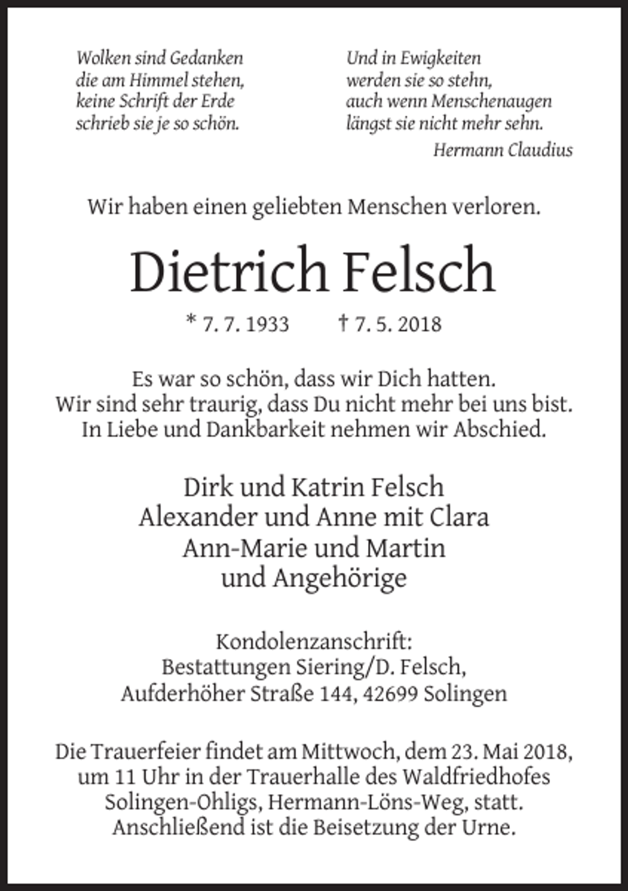 <p>Wolken sind Gedanken<br />die am Himmel stehen,<br />keine Schrift der Erde<br />schrieb sie je so schön.</p><p>Und in Ewigkeiten<br />werden sie so stehn,<br />auch wenn Menschenaugen<br />längst sie nicht mehr sehn.<br />Hermann Claudius</p><p>Wir haben einen geliebten Menschen verloren.</p><p>Dietrich Felsch<br />* 7. 7. 1933</p><p>† 7. 5. 2018</p><p>Es war so schön, dass wir Dich hatten.<br />Wir sind sehr traurig, dass Du nicht mehr bei uns bist.<br />In Liebe und Dankbarkeit nehmen wir Abschied.</p><p>Dirk und Katrin Felsch<br />Alexander und Anne mit Clara<br />Ann-Marie und Martin<br />und Angehörige<br />Kondolenzanschrift:<br />Bestattungen Siering/D. Felsch,<br />Aufderhöher Straße 144, 42699 Solingen<br />Die Trauerfeier findet am Mittwoch, dem 23. Mai 2018,<br />um 11 Uhr in der Trauerhalle des Waldfriedhofes<br />Solingen-Ohligs, Hermann-Löns-Weg, statt.<br />Anschließend ist die Beisetzung der Urne.</p>