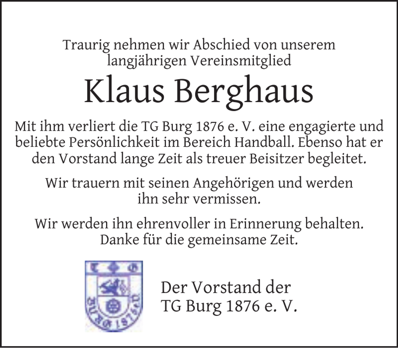 <p>Traurig nehmen wir Abschied von unserem<br />langjährigen Vereinsmitglied</p><p>Klaus Berghaus</p><p>Mit ihm verliert die TG Burg 1876 e. V. eine engagierte und<br />beliebte Persönlichkeit im Bereich Handball. Ebenso hat er<br />den Vorstand lange Zeit als treuer Beisitzer begleitet.<br />Wir trauern mit seinen Angehörigen und werden<br />ihn sehr vermissen.<br />Wir werden ihn ehrenvoller in Erinnerung behalten.<br />Danke für die gemeinsame Zeit.</p><p>Der Vorstand der<br />TG Burg 1876 e. V.</p>