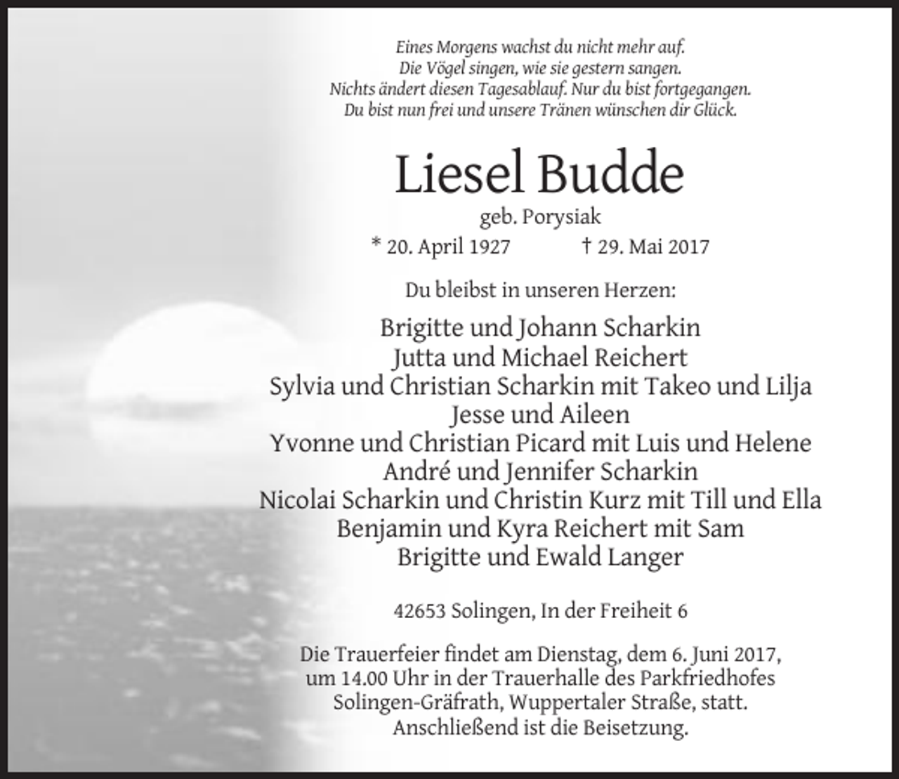 <p>Eines Morgens wachst du nicht mehr auf.<br />Die Vögel singen, wie sie gestern sangen.<br />Nichts ändert diesen Tagesablauf. Nur du bist fortgegangen.<br />Du bist nun frei und unsere Tränen wünschen dir Glück.</p><p>Liesel Budde<br />geb. Porysiak<br />* 20. April 1927<br />† 29. Mai 2017<br />Du bleibst in unseren Herzen:</p><p>Brigitte und Johann Scharkin<br />Jutta und Michael Reichert<br />Sylvia und Christian Scharkin mit Takeo und Lilja<br />Jesse und Aileen<br />Yvonne und Christian Picard mit Luis und Helene<br />André und Jennifer Scharkin<br />Nicolai Scharkin und Christin Kurz mit Till und Ella<br />Benjamin und Kyra Reichert mit Sam<br />Brigitte und Ewald Langer<br />42653 Solingen, In der Freiheit 6<br />Die Trauerfeier findet am Dienstag, dem 6. Juni 2017,<br />um 14.00 Uhr in der Trauerhalle des Parkfriedhofes<br />Solingen-Gräfrath, Wuppertaler Straße, statt.<br />Anschließend ist die Beisetzung.</p>