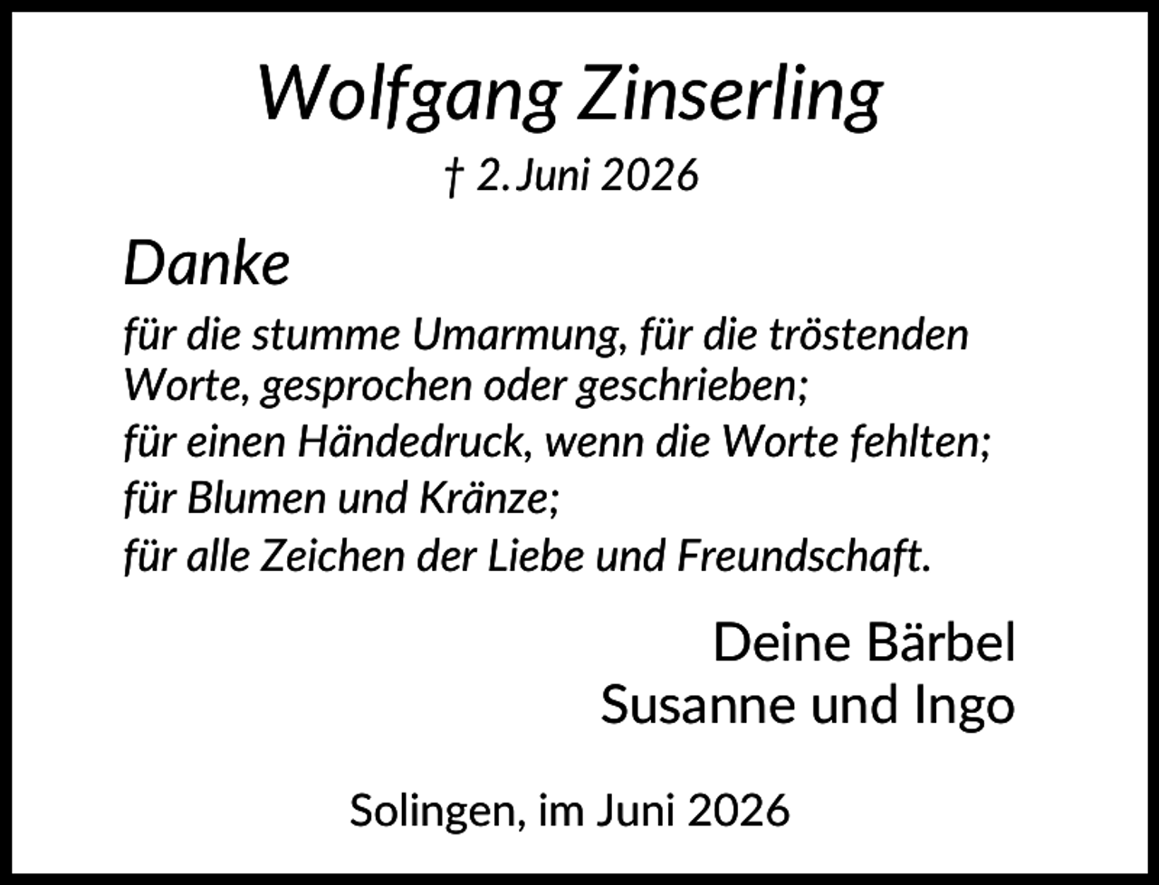 <p>Wolfgang Zinserling<br />† 2. Juni 2026</p><p>Danke<br />für die stumme Umarmung, für die tröstenden<br />Worte, gesprochen oder geschrieben;<br />für einen Händedruck, wenn die Worte fehlten;<br />für Blumen und Kränze;<br />für alle Zeichen der Liebe und Freundschaft.</p><p>Deine Bärbel<br />Susanne und Ingo<br />Solingen, im Juni 2026</p>