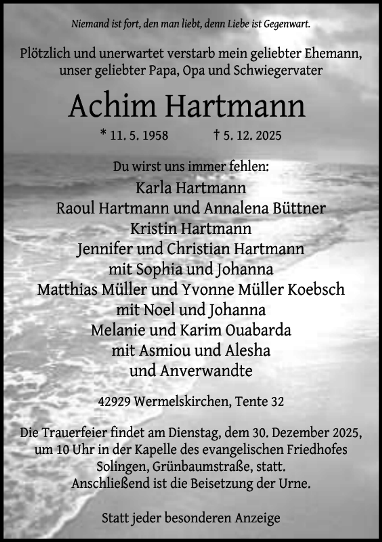 <p>Niemand ist fort, den man liebt, denn Liebe ist Gegenwart.</p><p>Plötzlich und unerwartet verstarb mein geliebter Ehemann,<br />unser geliebter Papa, Opa und Schwiegervater</p><p>Achim Hartmann<br />* 11. 5. 1958</p><p>† 5. 12. 2025</p><p>Du wirst uns immer fehlen:</p><p>Karla Hartmann<br />Raoul Hartmann und Annalena Büttner<br />Kristin Hartmann<br />Jennifer und Christian Hartmann<br />mit Sophia und Johanna<br />Matthias Müller und Yvonne Müller Koebsch<br />mit Noel und Johanna<br />Melanie und Karim Ouabarda<br />mit Asmiou und Alesha<br />und Anverwandte<br />42929 Wermelskirchen, Tente 32<br />Die Trauerfeier findet am Dienstag, dem 30. Dezember 2025,<br />um 10 Uhr in der Kapelle des evangelischen Friedhofes<br />Solingen, Grünbaumstraße, statt.<br />Anschließend ist die Beisetzung der Urne.<br />Statt jeder besonderen Anzeige</p>