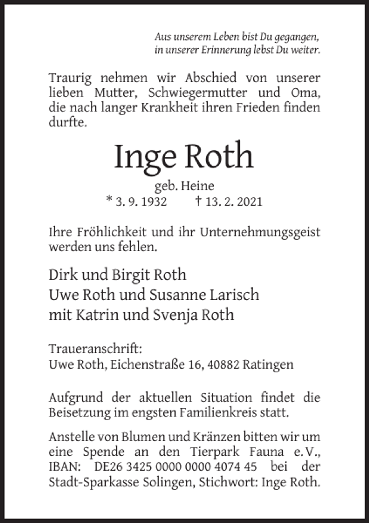 <p>Aus unserem Leben bist Du gegangen,<br />in unserer Erinnerung lebst Du weiter.</p><p>Traurig nehmen wir Abschied von unserer<br />lieben Mutter, Schwiegermutter und Oma,<br />die nach langer Krankheit ihren Frieden finden<br />durfte.</p><p>Inge Roth<br />geb. Heine<br />* 3. 9. 1932<br />† 13. 2. 2021<br />Ihre Fröhlichkeit und ihr Unternehmungsgeist<br />werden uns fehlen.</p><p>Dirk und Birgit Roth<br />Uwe Roth und Susanne Larisch<br />mit Katrin und Svenja Roth<br />Traueranschrift:<br />Uwe Roth, Eichenstraße 16, 40882 Ratingen<br />Aufgrund der aktuellen Situation findet die<br />Beisetzung im engsten Familienkreis statt.<br />Anstelle von Blumen und Kränzen bitten wir um<br />eine Spende an den Tierpark Fauna e. V.,<br />IBAN: DE26 3425 4075 bei der<br />Stadt-Sparkasse Solingen, Stichwort: Inge Roth.</p>