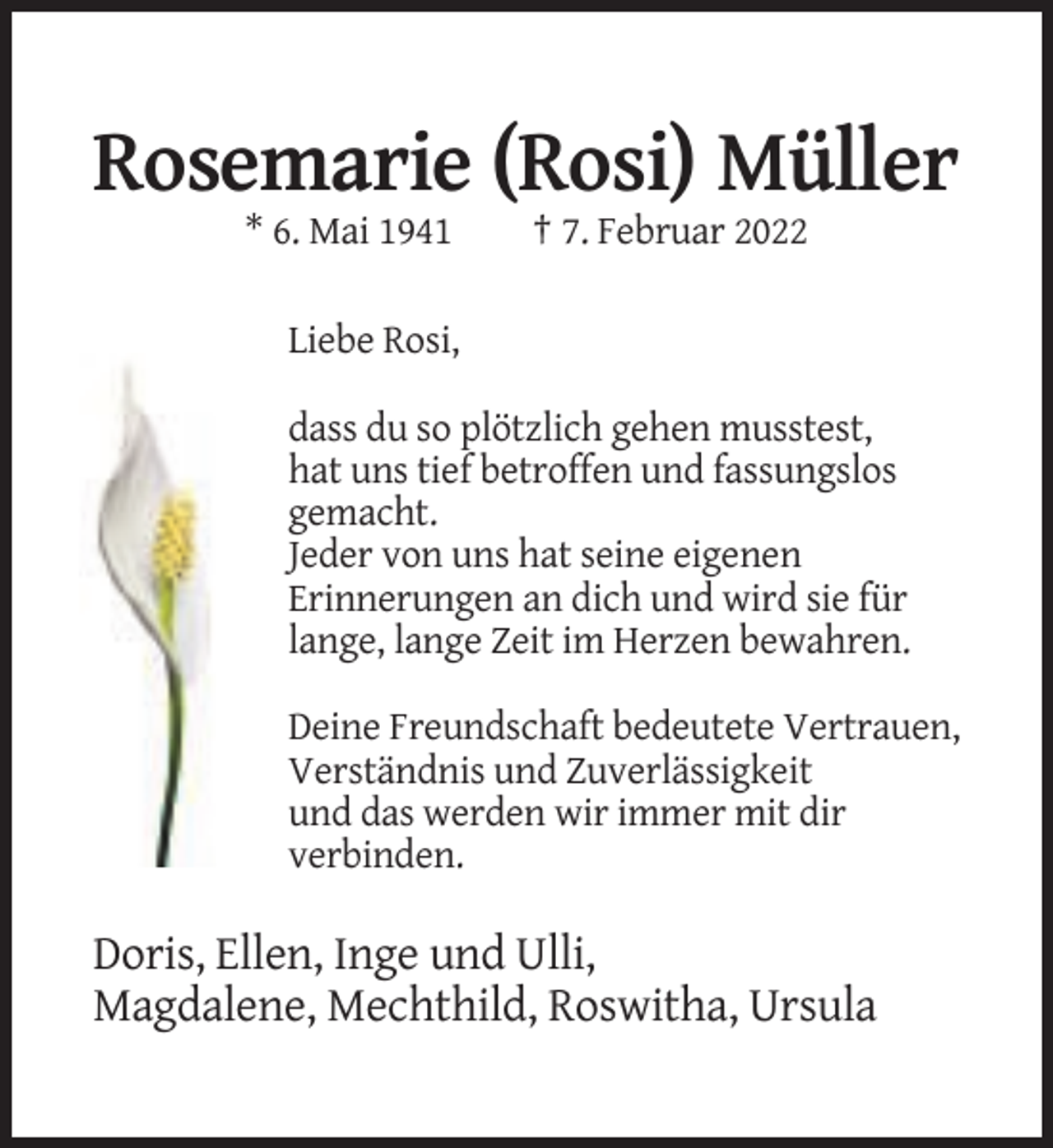 <p>Rosemarie (Rosi) Müller<br />* 6. Mai 1941</p><p>† 7. Februar 2022</p><p>Liebe Rosi,<br />dass du so plötzlich gehen musstest,<br />hat uns tief betroffen und fassungslos<br />gemacht.<br />Jeder von uns hat seine eigenen<br />Erinnerungen an dich und wird sie für<br />lange, lange Zeit im Herzen bewahren.<br />Deine Freundschaft bedeutete Vertrauen,<br />Verständnis und Zuverlässigkeit<br />und das werden wir immer mit dir<br />verbinden.</p><p>Doris, Ellen, Inge und Ulli,<br />Magdalene, Mechthild, Roswitha, Ursula</p>