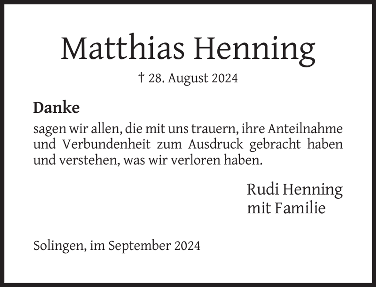 <p>Matthias Henning<br />† 28. August 2024</p><p>Danke<br />sagen wir allen, die mit uns trauern, ihre Anteilnahme<br />und Verbundenheit zum Ausdruck gebracht haben<br />und verstehen, was wir verloren haben.</p><p>Rudi Henning<br />mit Familie<br />Solingen, im September 2024</p>