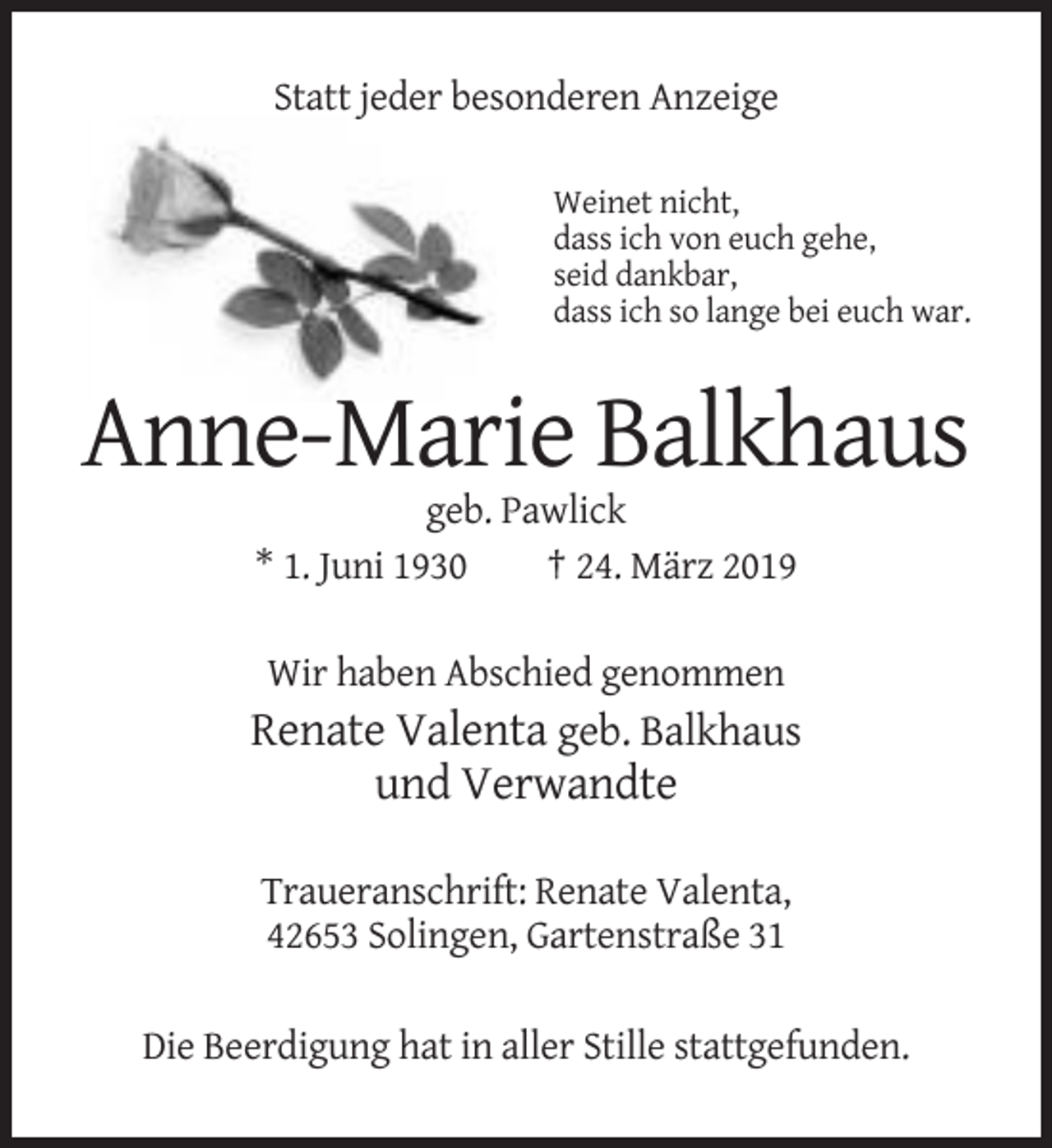 <p>Statt jeder besonderen Anzeige<br />Weinet nicht,<br />dass ich von euch gehe,<br />seid dankbar,<br />dass ich so lange bei euch war.</p><p>Anne-Marie Balkhaus<br />geb. Pawlick<br />* 1. Juni 1930<br />† 24. März 2019<br />Wir haben Abschied genommen</p><p>Renate Valenta geb. Balkhaus<br />und Verwandte<br />Traueranschrift: Renate Valenta,<br />42653 Solingen, Gartenstraße 31<br />Die Beerdigung hat in aller Stille stattgefunden.</p>