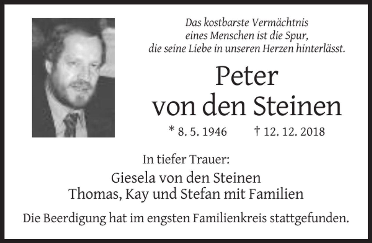 <p>Das kostbarste Vermächtnis<br />eines Menschen ist die Spur,<br />die seine Liebe in unseren Herzen hinterlässt.</p><p>Peter<br />von den Steinen<br />* 8. 5. 1946</p><p>† 12. 12. 2018</p><p>In tiefer Trauer:</p><p>Giesela von den Steinen<br />Thomas, Kay und Stefan mit Familien<br />Die Beerdigung hat im engsten Familienkreis stattgefunden.</p>