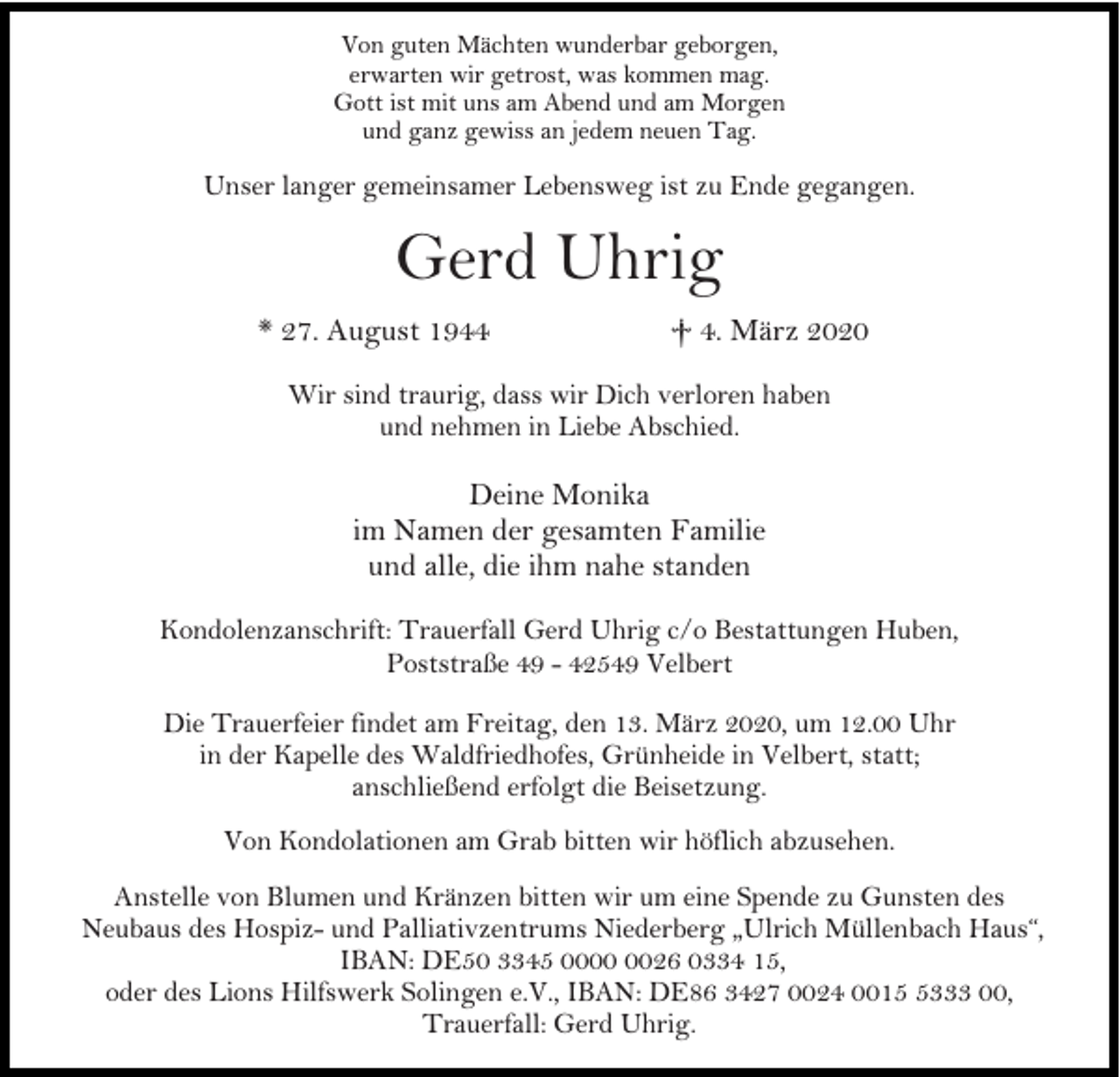 <p>Von guten Mächten wunderbar geborgen,<br />erwarten wir getrost, was kommen mag.<br />Gott ist mit uns am Abend und am Morgen<br />und ganz gewiss an jedem neuen Tag.</p><p>Unser langer gemeinsamer Lebensweg ist zu Ende gegangen.</p><p>Gerd Uhrig<br />* 27. August 1944</p><p>† 4. März 2020</p><p>Wir sind traurig, dass wir Dich verloren haben<br />und nehmen in Liebe Abschied.</p><p>Deine Monika<br />im Namen der gesamten Familie<br />und alle, die ihm nahe standen<br />Kondolenzanschrift: Trauerfall Gerd Uhrig c/o Bestattungen Huben,<br />Poststraße 49 - 42549 Velbert<br />Die Trauerfeier findet am Freitag, den 13. März 2020, um 12.00 Uhr<br />in der Kapelle des Waldfriedhofes, Grünheide in Velbert, statt;<br />anschließend erfolgt die Beisetzung.<br />Von Kondolationen am Grab bitten wir höflich abzusehen.<br />Anstelle von Blumen und Kränzen bitten wir um eine Spende zu Gunsten des<br />Neubaus des Hospiz- und Palliativzentrums Niederberg „Ulrich Müllenbach Haus“,<br />IBAN: DE50 3345 0026 0334 15,<br />oder des Lions Hilfswerk Solingen e.V., IBAN: DE86 3427 0024 001333 00,<br />Trauerfall: Gerd Uhrig.</p>