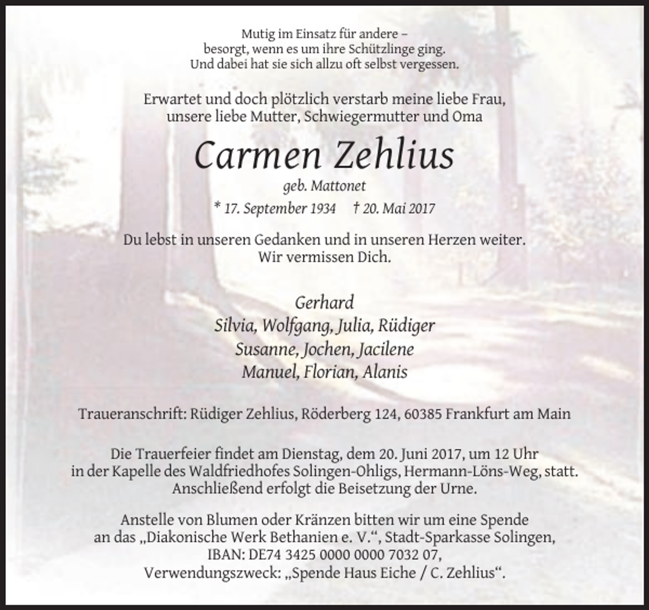 <p>Mutig im Einsatz für andere –<br />besorgt, wenn es um ihre Schützlinge ging.<br />Und dabei hat sie sich allzu oft selbst vergessen.</p><p>Erwartet und doch plötzlich verstarb meine liebe Frau,<br />unsere liebe Mutter, Schwiegermutter und Oma</p><p>Carmen Zehlius<br />geb. Mattonet<br />* 17. September 1934 † 20. Mai 2017<br />Du lebst in unseren Gedanken und in unseren Herzen weiter.<br />Wir vermissen Dich.</p><p>Gerhard<br />Silvia, Wolfgang, Julia, Rüdiger<br />Susanne, Jochen, Jacilene<br />Manuel, Florian, Alanis<br />Traueranschrift: Rüdiger Zehlius, Röderberg 124, 60385 Frankfurt am Main<br />Die Trauerfeier findet am Dienstag, dem 20. Juni 2017, um 12 Uhr<br />in der Kapelle des Waldfriedhofes Solingen-Ohligs, Hermann-Löns-Weg, statt.<br />Anschließend erfolgt die Beisetzung der Urne.<br />Anstelle von Blumen oder Kränzen bitten wir um eine Spende<br />an das „Diakonische Werk Bethanien e. V.“, Stadt-Sparkasse Solingen,<br />IBAN: DE74 3425 7032 07,<br />Verwendungszweck: „Spende Haus Eiche / C. Zehlius“.</p>