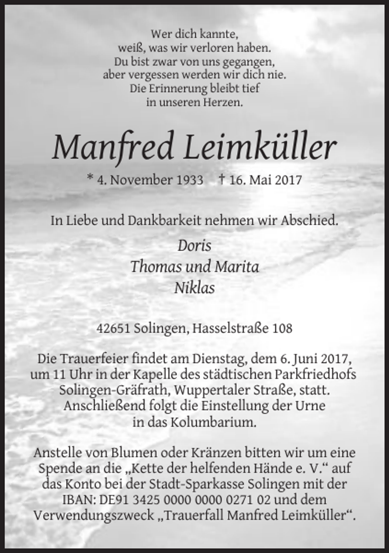 <p>Wer dich kannte,<br />weiß, was wir verloren haben.<br />Du bist zwar von uns gegangen,<br />aber vergessen werden wir dich nie.<br />Die Erinnerung bleibt tief<br />in unseren Herzen.</p><p>Manfred
 Leimküller<br />* 4. November 1933 † 16. Mai 2017<br />In Liebe und Dankbarkeit nehmen wir Abschied.</p><p>Doris<br />Thomas und Marita<br />Niklas<br />42651 Solingen, Hasselstraße
 108<br />Die Trauerfeier findet am Dienstag, dem 6. Juni 2017,<br />um 11 Uhr in der Kapelle des städtischen Parkfriedhofs<br />Solingen-Gräfrath, Wuppertaler Straße, statt.<br />Anschließend
 folgt die Einstellung der Urne<br />in das Kolumbarium.<br />Anstelle von Blumen oder Kränzen bitten wir um eine<br />Spende an die „Kette der helfenden Hände e. V.“ auf<br />das
 Konto bei der Stadt-Sparkasse Solingen mit der<br />IBAN: DE91 3425 0271 02 und dem<br />Verwendungszweck „Trauerfall Manfred Leimküller“.</p>