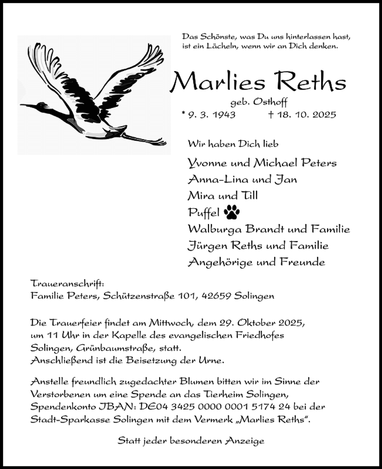 <p>Das Schönste, was Du uns hinterlassen hast,<br />ist ein Lächeln, wenn wir an Dich denken.</p><p>Marlies Reths<br />geb. Osthoff<br />* 9. 3. 1943<br />† 18. 10. 2025<br />Wir haben Dich lieb</p><p>Yvonne und Michael Peters<br />Anna-Lina und Jan<br />Mira und Till<br />Puffel<br />Walburga Brandt und Familie<br />Jürgen Reths und Familie<br />Angehörige und Freunde<br />Traueranschrift:<br />Familie Peters, Schützenstraße 101, 42659 Solingen<br />Die Trauerfeier findet am Mittwoch, dem 29. Oktober 2025,<br />um 11 Uhr in der Kapelle des evangelischen Friedhofes<br />Solingen, Grünbaumstraße, statt.<br />Anschließend ist die Beisetzung der Urne.<br />Anstelle freundlich zugedachter Blumen bitten wir im Sinne der<br />Verstorbenen um eine Spende an das Tierheim Solingen,<br />Spendenkonto IBAN: DE04 3425 01 5174 24 bei der<br />Stadt-Sparkasse Solingen mit dem Vermerk „Marlies Reths“.<br />Statt jeder besonderen Anzeige</p>