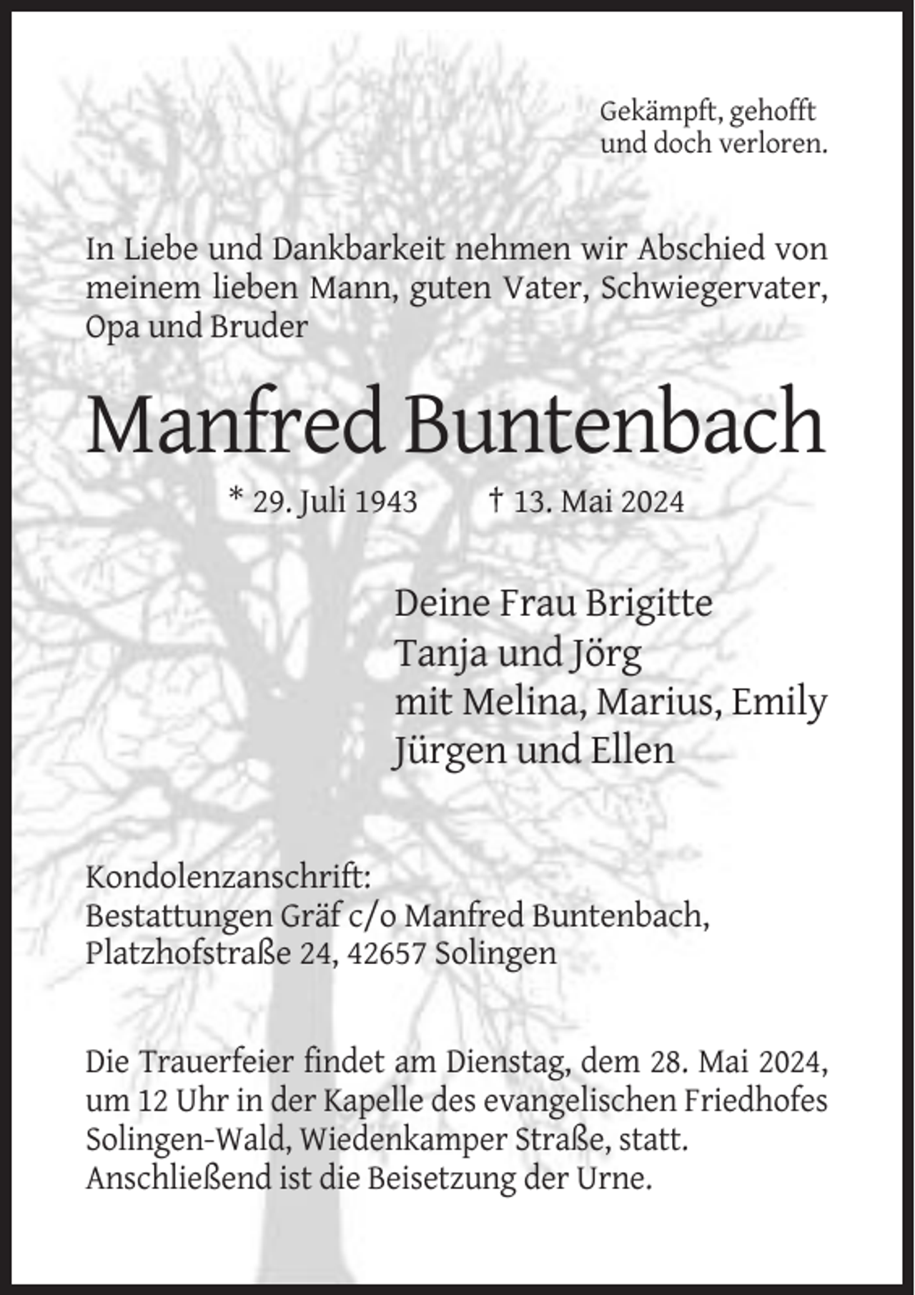 <p>Gekämpft, gehofft<br />und doch verloren.</p><p>In Liebe und Dankbarkeit nehmen wir Abschied von<br />meinem lieben Mann, guten Vater, Schwiegervater,<br />Opa und Bruder</p><p>Manfred Buntenbach<br />* 29. Juli 1943</p><p>† 13. Mai 2024</p><p>Deine Frau Brigitte<br />Tanja und Jörg<br />mit Melina, Marius, Emily<br />Jürgen und Ellen</p><p>Kondolenzanschrift:<br />Bestattungen Gräf c/o Manfred Buntenbach,<br />Platzhofstraße 24, 42657 Solingen</p><p>Die Trauerfeier findet am Dienstag, dem 28. Mai 2024,<br />um 12 Uhr in der Kapelle des evangelischen Friedhofes<br />Solingen-Wald, Wiedenkamper Straße, statt.<br />Anschließend ist die Beisetzung der Urne.</p>