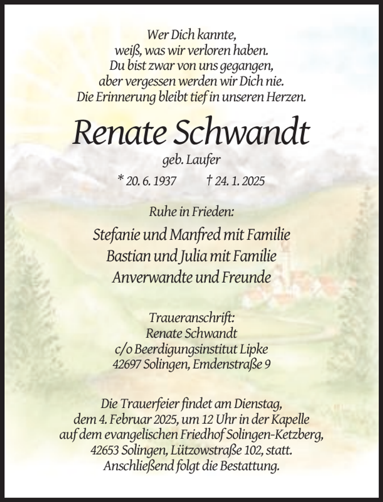 <p>Wer Dich kannte,<br />weiß, was wir verloren haben.<br />Du bist zwar von uns gegangen,<br />aber vergessen werden wir Dich nie.<br />Die Erinnerung bleibt tief in unseren Herzen.</p><p>Renate Schwandt<br />geb. Laufer<br />* 20. 6. 1937<br />† 24. 1. 2025<br />Ruhe in Frieden:</p><p>Stefanie und Manfred mit Familie<br />Bastian und Julia mit Familie<br />Anverwandte und Freunde<br />Traueranschrift:<br />Renate Schwandt<br />c/o Beerdigungsinstitut Lipke<br />42697 Solingen, Emdenstraße 9<br />Die Trauerfeier findet am Dienstag,<br />dem 4. Februar 2025, um 12 Uhr in der Kapelle<br />auf dem evangelischen Friedhof Solingen-Ketzberg,<br />42653 Solingen, Lützowstraße 102, statt.<br />Anschließend folgt die Bestattung.</p>