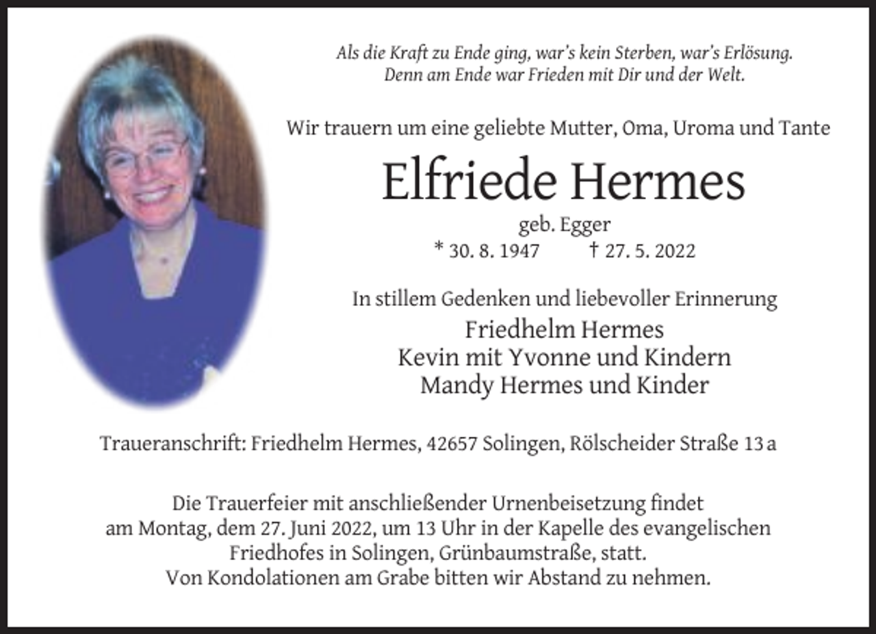 <p>Als die Kraft zu Ende ging, war’s kein Sterben, war’s Erlösung.<br />Denn am Ende war Frieden mit Dir und der Welt.</p><p>Wir trauern um eine geliebte Mutter, Oma, Uroma und Tante</p><p>Elfriede Hermes<br />geb. Egger<br />* 30. 8. 1947<br />† 27. 5. 2022<br />In stillem Gedenken und liebevoller Erinnerung</p><p>Friedhelm Hermes<br />Kevin mit Yvonne und Kindern<br />Mandy Hermes und Kinder<br />Traueranschrift: Friedhelm Hermes, 42657 Solingen, Rölscheider Straße 13 a<br />Die Trauerfeier mit anschließender Urnenbeisetzung findet<br />am Montag, dem 27. Juni 2022, um 13 Uhr in der Kapelle des evangelischen<br />Friedhofes in Solingen, Grünbaumstraße, statt.<br />Von Kondolationen am Grabe bitten wir Abstand zu nehmen.</p>
