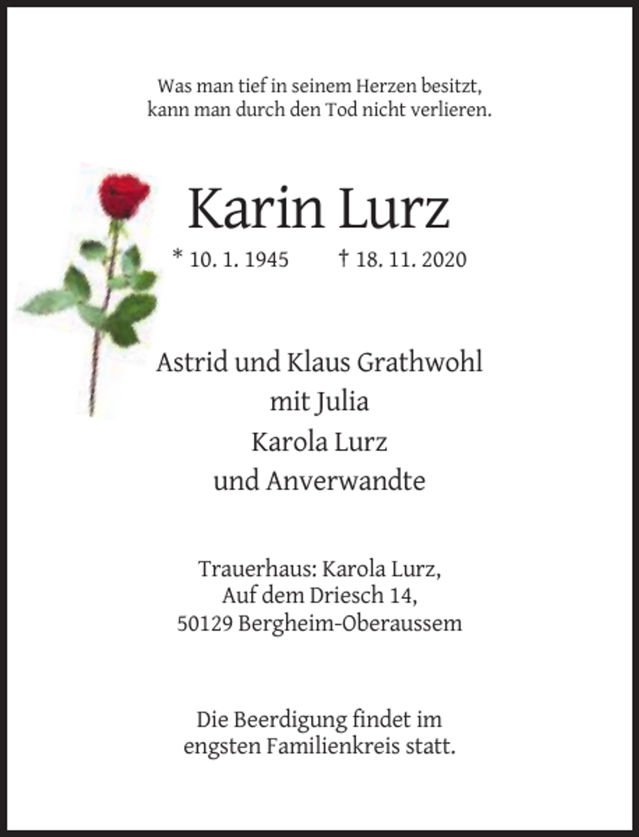 <p>Was man tief in seinem Herzen besitzt,<br />kann man durch den Tod nicht verlieren.</p><p>Karin Lurz<br />* 10. 1. 1945</p><p>† 18. 11. 2020</p><p>Astrid und Klaus Grathwohl<br />mit Julia<br />Karola Lurz<br />und Anverwandte</p><p>Trauerhaus: Karola Lurz,<br />Auf dem Driesch 14,<br />50129 Bergheim-Oberaussem</p><p>Die Beerdigung findet im<br />engsten Familienkreis statt.</p>