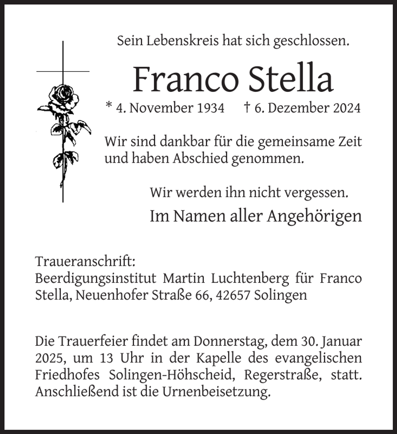 <p>Sein Lebenskreis hat sich geschlossen.</p><p>Franco Stella<br />* 4. November 1934</p><p>† 6. Dezember 2024</p><p>Wir sind dankbar für die gemeinsame Zeit<br />und haben Abschied genommen.<br />Wir werden ihn nicht vergessen.</p><p>Im Namen aller Angehörigen<br />Traueranschrift:<br />Beerdigungsinstitut Martin Luchtenberg für Franco<br />Stella, Neuenhofer Straße 66, 42657 Solingen</p><p>Die Trauerfeier findet am Donnerstag, dem 30. Januar<br />2025, um 13 Uhr in der Kapelle des evangelischen<br />Friedhofes Solingen-Höhscheid, Regerstraße, statt.<br />Anschließend ist die Urnenbeisetzung.</p>