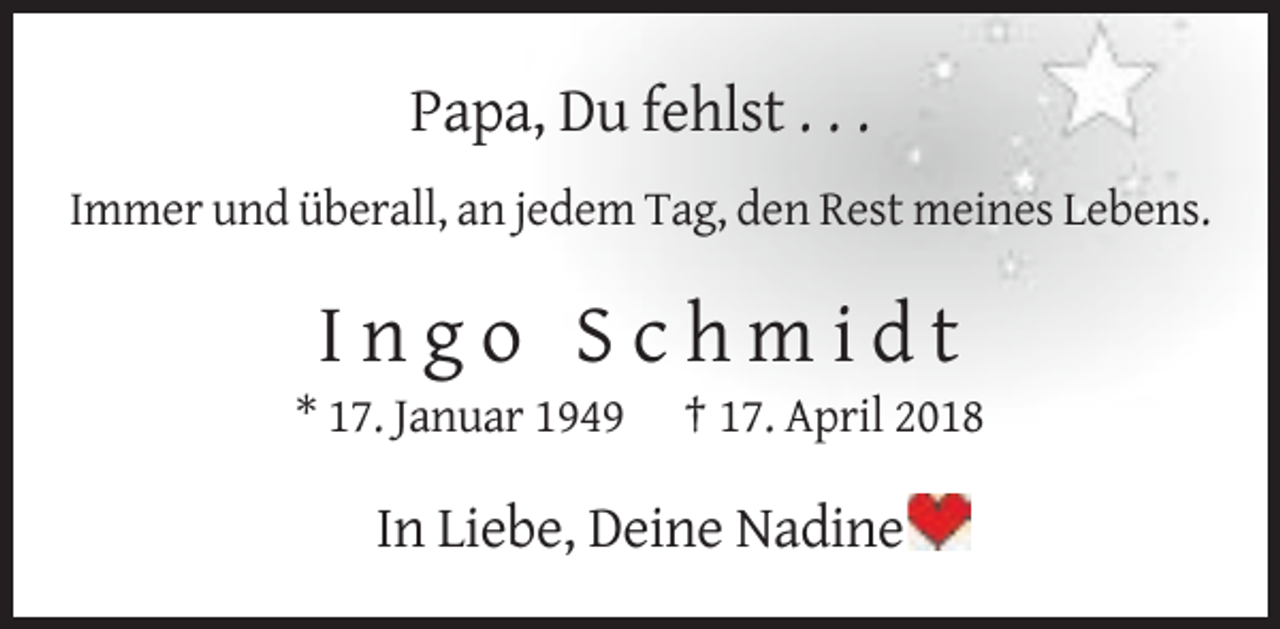 <p>Papa, Du fehlst . . .<br />Immer und überall, an jedem Tag, den Rest meines Lebens.</p><p>Ingo Schmidt<br />* 17. Januar 1949</p><p>† 17. April 2018</p><p>In Liebe, Deine Nadine</p>