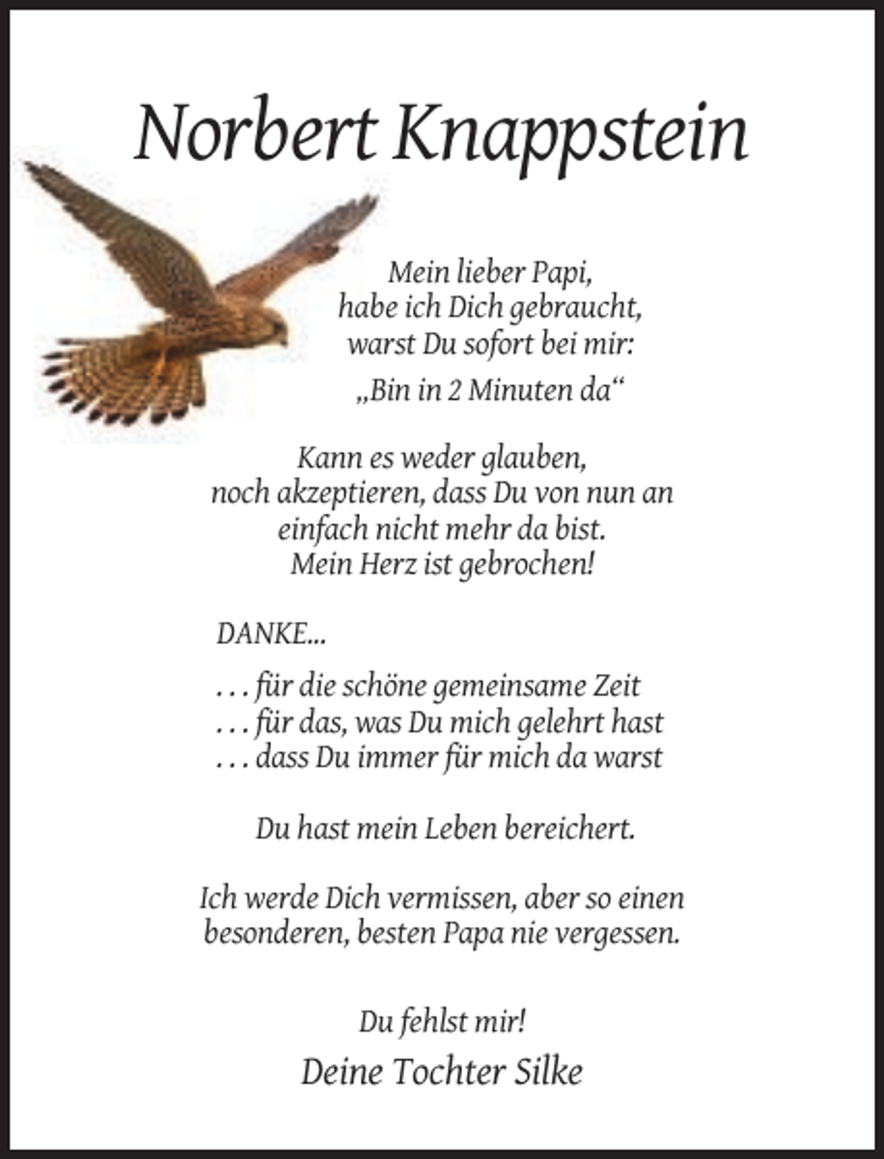 <p>Norbert Knappstein<br />Mein lieber Papi,<br />habe ich Dich gebraucht,<br />warst Du sofort bei mir:<br />„Bin in 2 Minuten da“<br />Kann es weder glauben,<br />noch akzeptieren, dass Du von nun an<br />einfach nicht mehr da bist.<br />Mein Herz ist gebrochen!<br />DANKE...<br />. . . für die schöne gemeinsame Zeit<br />. . . für das, was Du mich gelehrt hast<br />. . . dass Du immer für mich da warst<br />Du hast mein Leben bereichert.<br />Ich werde Dich vermissen, aber so einen<br />besonderen, besten Papa nie vergessen.<br />Du fehlst mir!</p><p>Deine Tochter Silke</p>