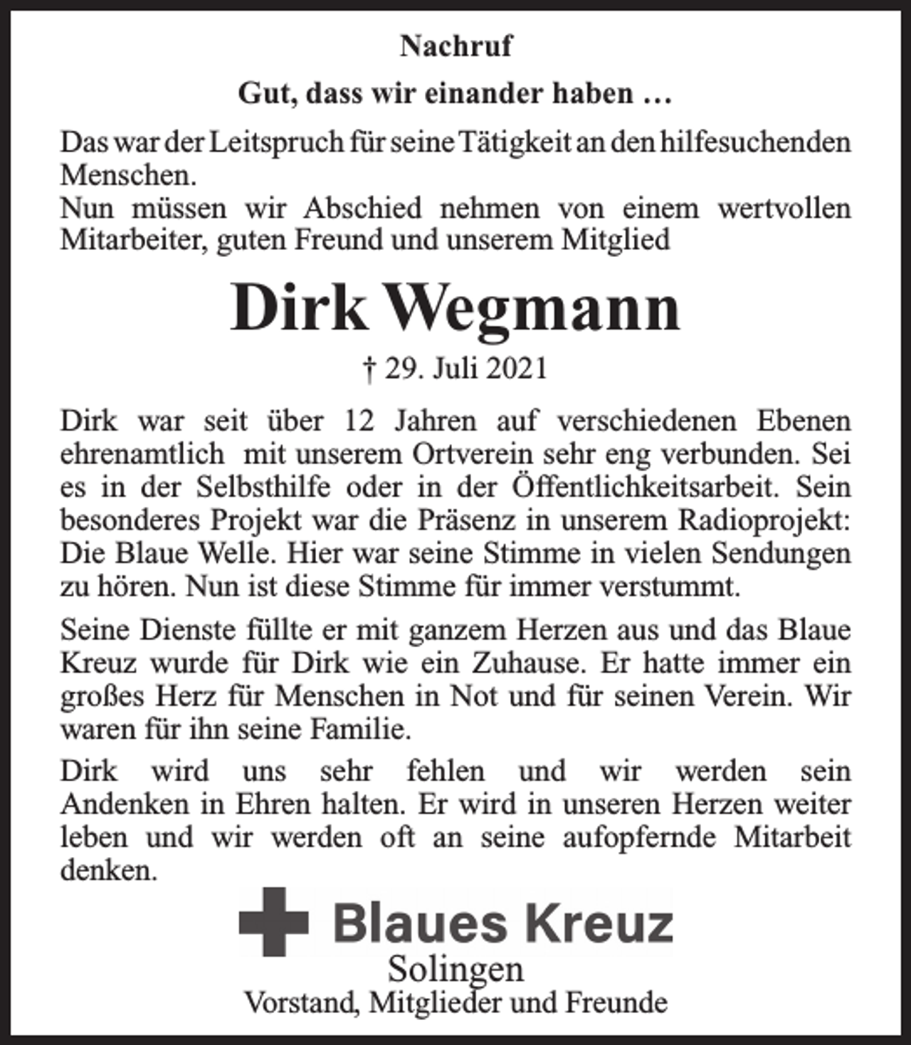 <p>Nachruf<br />Gut, dass wir einander haben …<br />Das war der Leitspruch für seineTätigkeit an den hilfesuchenden<br />Menschen.<br />Nun müssen wir Abschied nehmen von einem wertvollen<br />Mitarbeiter, guten Freund und unserem Mitglied</p><p>Dirk Wegmann<br />† 29. Juli 2021</p><p>Dirk war seit über 12 Jahren auf verschiedenen Ebenen<br />ehrenamtlich mit unserem Ortverein sehr eng verbunden. Sei<br />es in der Selbsthilfe oder in der Öffentlichkeitsarbeit. Sein<br />besonderes Projekt war die Präsenz in unserem Radioprojekt:<br />Die Blaue Welle. Hier war seine Stimme in vielen Sendungen<br />zu hören. Nun ist diese Stimme für immer verstummt.<br />Seine Dienste füllte er mit ganzem Herzen aus und das Blaue<br />Kreuz wurde für Dirk wie ein Zuhause. Er hatte immer ein<br />großes Herz für Menschen in Not und für seinen Verein. Wir<br />waren für ihn seine Familie.<br />Dirk wird uns sehr fehlen und wir werden sein<br />Andenken in Ehren halten. Er wird in unseren Herzen weiter<br />leben und wir werden oft an seine aufopfernde Mitarbeit<br />denken.</p><p>Solingen</p><p>Vorstand, Mitglieder und Freunde</p>