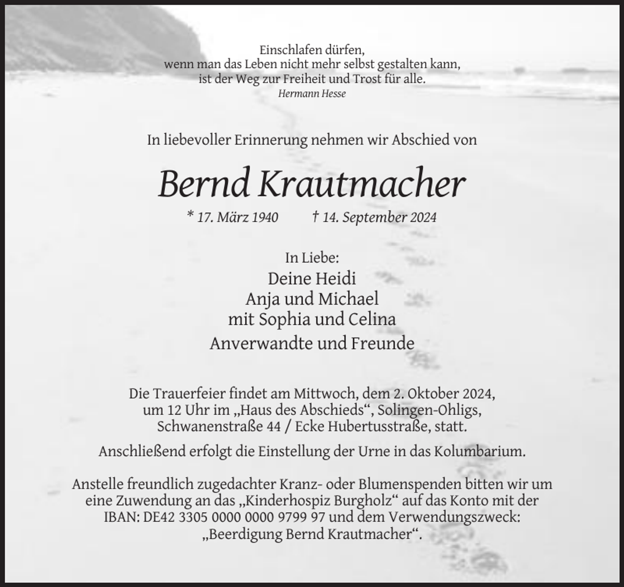 <p>Einschlafen dürfen,<br />wenn man das Leben nicht mehr selbst gestalten kann,<br />ist der Weg zur Freiheit und Trost für alle.<br />Hermann Hesse</p><p>In liebevoller Erinnerung nehmen wir Abschied von</p><p>Bernd Krautmacher<br />* 17. März 1940</p><p>† 14. September 2024<br />In Liebe:</p><p>Deine Heidi<br />Anja und Michael<br />mit Sophia und Celina<br />Anverwandte und Freunde<br />Die Trauerfeier findet am Mittwoch, dem 2. Oktober 2024,<br />um 12 Uhr im ,,Haus des Abschieds“, Solingen-Ohligs,<br />Schwanenstraße 44 / Ecke Hubertusstraße, statt.<br />Anschließend erfolgt die Einstellung der Urne in das Kolumbarium.<br />Anstelle freundlich zugedachter Kranz- oder Blumenspenden bitten wir um<br />eine Zuwendung an das ,,Kinderhospiz Burgholz“ auf das Konto mit der<br />IBAN: DE42 3305 9797 und dem Verwendungszweck:<br />„Beerdigung Bernd Krautmacher“.</p>