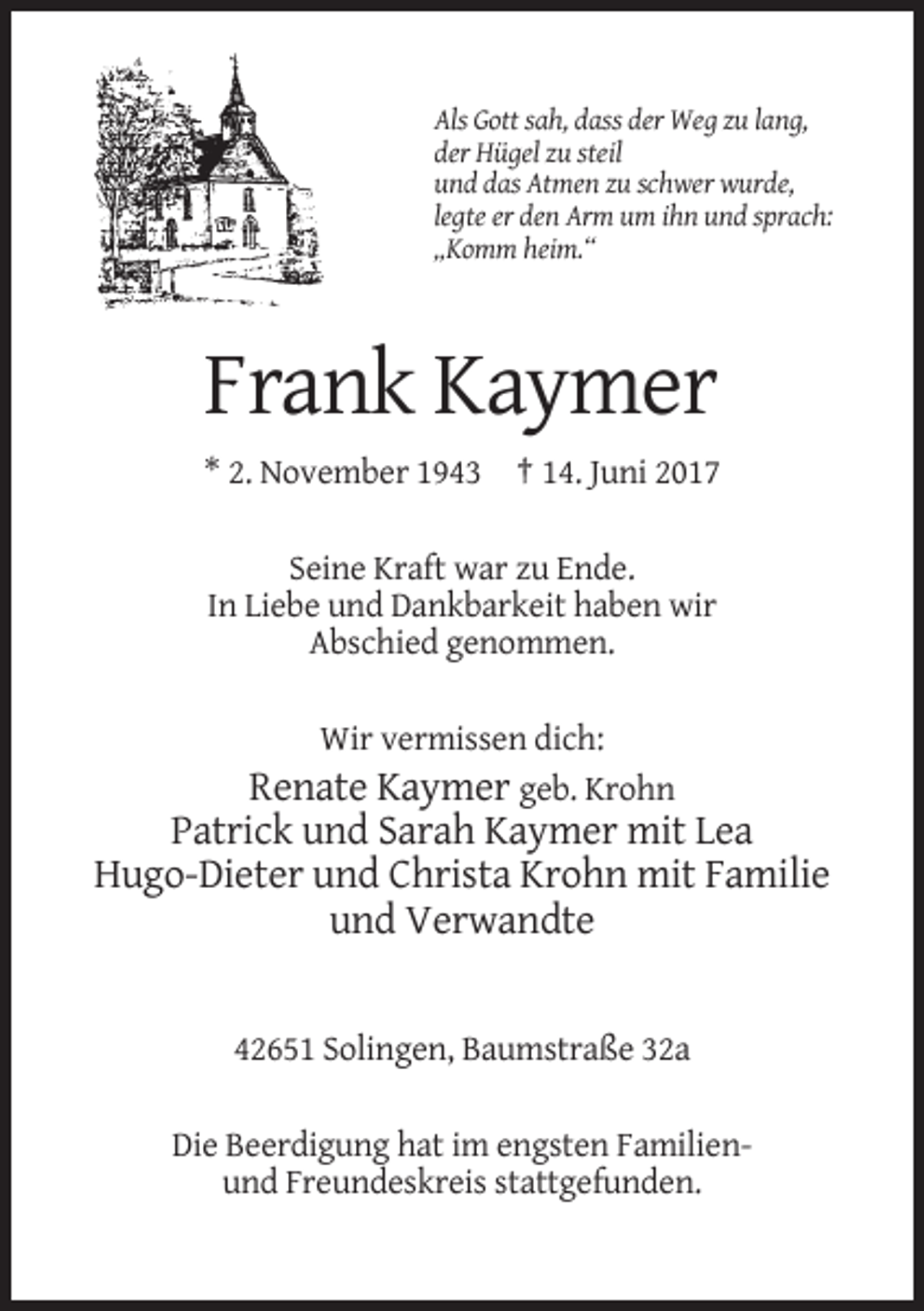 <p>Als Gott sah, dass der Weg zu lang,<br />der Hügel zu steil<br />und das Atmen zu schwer wurde,<br />legte er den Arm um ihn und sprach:<br />„Komm heim.“</p><p>Frank Kaymer<br />* 2. November 1943 † 14. Juni 2017<br />Seine Kraft war zu Ende.<br />In Liebe und Dankbarkeit haben wir<br />Abschied genommen.<br />Wir vermissen dich:<br />Renate Kaymer geb. Krohn</p><p>Patrick und Sarah Kaymer mit Lea<br />Hugo-Dieter und Christa Krohn mit Familie<br />und Verwandte</p><p>42651 Solingen, Baumstraße 32a<br />Die Beerdigung hat im engsten Familienund Freundeskreis stattgefunden.</p>