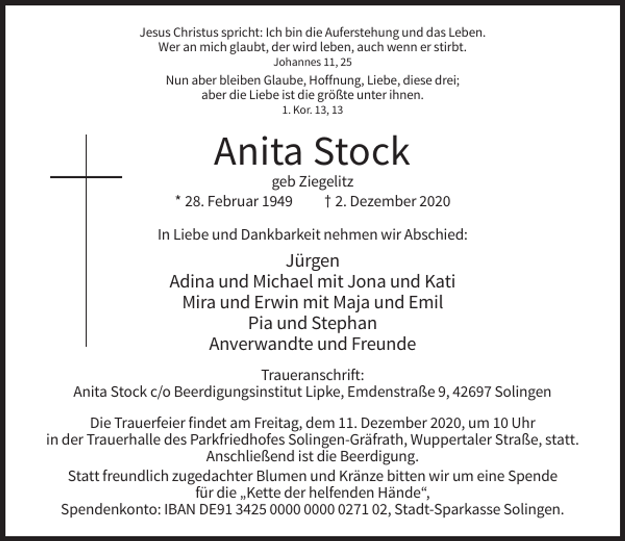 <p>Jesus Christus spricht: Ich bin die Auferstehung und das Leben.<br />Wer an mich glaubt, der wird leben, auch wenn er stirbt.<br />Johannes 11, 25</p><p>Nun aber bleiben Glaube, Hoffnung, Liebe, diese drei;<br />aber die Liebe ist die größte unter ihnen.<br />1. Kor. 13, 13</p><p>Anita Stock<br />geb Ziegelitz<br />* 28. Februar 1949<br />† 2. Dezember 2020<br />In Liebe und Dankbarkeit nehmen wir Abschied:</p><p>Jürgen<br />Adina und Michael mit Jona und Kati<br />Mira und Erwin mit Maja und Emil<br />Pia und Stephan<br />Anverwandte und Freunde<br />Traueranschrift:<br />Anita Stock c/o Beerdigungsinstitut Lipke, Emdenstraße 9, 42697 Solingen<br />Die Trauerfeier findet am Freitag, dem 11. Dezember 2020, um 10 Uhr<br />in der Trauerhalle des Parkfriedhofes Solingen-Gräfrath, Wuppertaler Straße, statt.<br />Anschließend ist die Beerdigung.<br />Statt freundlich zugedachter Blumen und Kränze bitten wir um eine Spende<br />für die „Kette der helfenden Hände“,<br />Spendenkonto: IBAN DE91 3425 0271 02, Stadt-Sparkasse Solingen.</p>