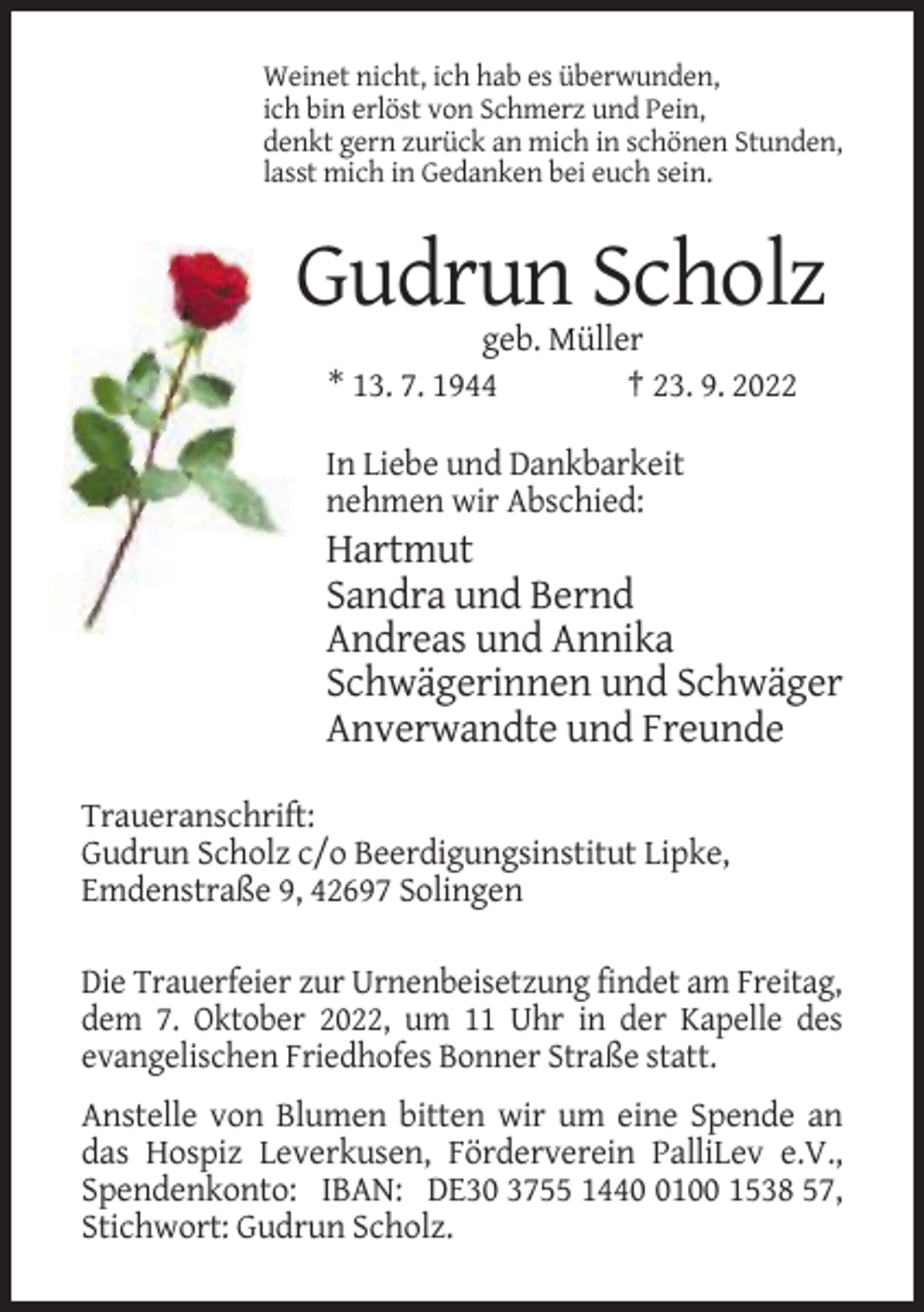 <p>Weinet nicht, ich hab es überwunden,<br />ich bin erlöst von Schmerz und Pein,<br />denkt gern zurück an mich in schönen Stunden,<br />lasst mich in Gedanken bei euch sein.</p><p>Gudrun Scholz<br />geb. Müller<br />* 13. 7. 1944<br />† 23. 9. 2022<br />In Liebe und Dankbarkeit<br />nehmen wir Abschied:</p><p>Hartmut<br />Sandra und Bernd<br />Andreas und Annika<br />Schwägerinnen und Schwäger<br />Anverwandte und Freunde<br />Traueranschrift:<br />Gudrun Scholz c/o Beerdigungsinstitut Lipke,<br />Emdenstraße 9, 42697 Solingen<br />Die Trauerfeier zur Urnenbeisetzung findet am Freitag,<br />dem 7. Oktober 2022, um 11 Uhr in der Kapelle des<br />evangelischen Friedhofes Bonner Straße statt.<br />Anstelle von Blumen bitten wir um eine Spende an<br />das Hospiz Leverkusen, Förderverein PalliLev e.V.,<br />Spendenkonto: IBAN: DE30 3755 144100 1538 57,<br />Stichwort: Gudrun Scholz.</p>