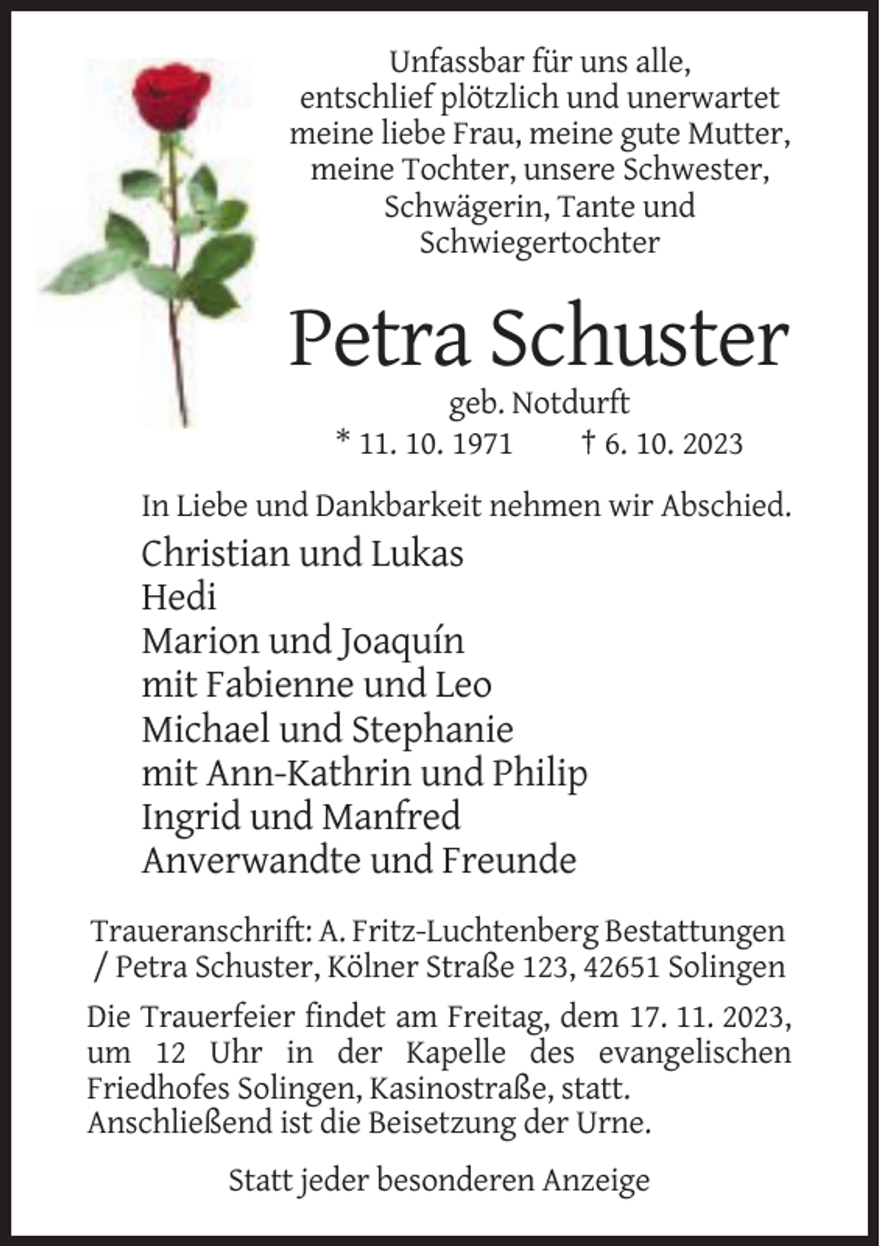 <p>Unfassbar für uns alle,<br />entschlief plötzlich und unerwartet<br />meine liebe Frau, meine gute Mutter,<br />meine Tochter, unsere Schwester,<br />Schwägerin, Tante und<br />Schwiegertochter</p><p>Petra Schuster<br />geb. Notdurft<br />* 11. 10. 1971<br />† 6. 10. 2023<br />In Liebe und Dankbarkeit nehmen wir Abschied.</p><p>Christian und Lukas<br />Hedi<br />Marion und Joaquín<br />mit Fabienne und Leo<br />Michael und Stephanie<br />mit Ann-Kathrin und Philip<br />Ingrid und Manfred<br />Anverwandte und Freunde<br />Traueranschrift: A. Fritz-Luchtenberg Bestattungen<br />/ Petra Schuster, Kölner Straße 123, 42651 Solingen<br />Die Trauerfeier findet am Freitag, dem 17. 11. 2023,<br />um 12 Uhr in der Kapelle des evangelischen<br />Friedhofes Solingen, Kasinostraße, statt.<br />Anschließend ist die Beisetzung der Urne.<br />Statt jeder besonderen Anzeige</p>