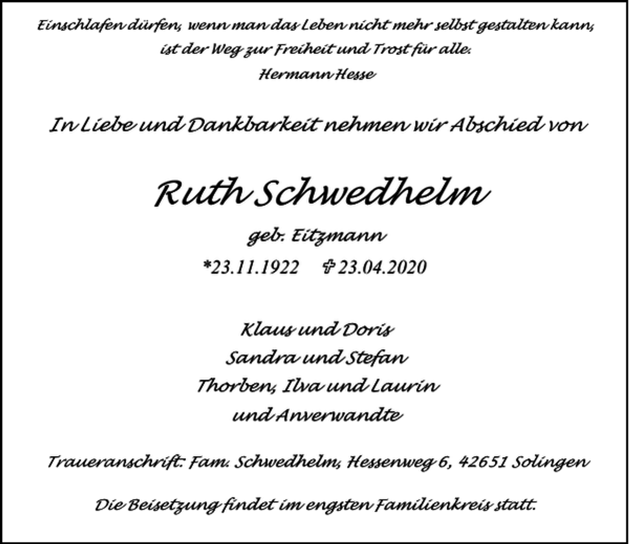 <p>Einschlafen dürfen, wenn man das Leben nicht mehr selbst gestalten kann,<br />ist der Weg zur Freiheit und Trost für alle.<br />Hermann Hesse</p><p>In Liebe und Dankbarkeit nehmen wir Abschied von</p><p>Ruth Schwedhelm<br />geb. Eitzmann</p><p>U</p><p>Klaus und Doris<br />Sandra und Stefan<br />Thorben, Ilva und Laurin<br />und Anverwandte<br />Traueranschrift: Fam. Schwedhelm, Hessenweg 6, 42651 Solingen<br />Die Beisetzung findet im engsten Familienkreis statt.</p>