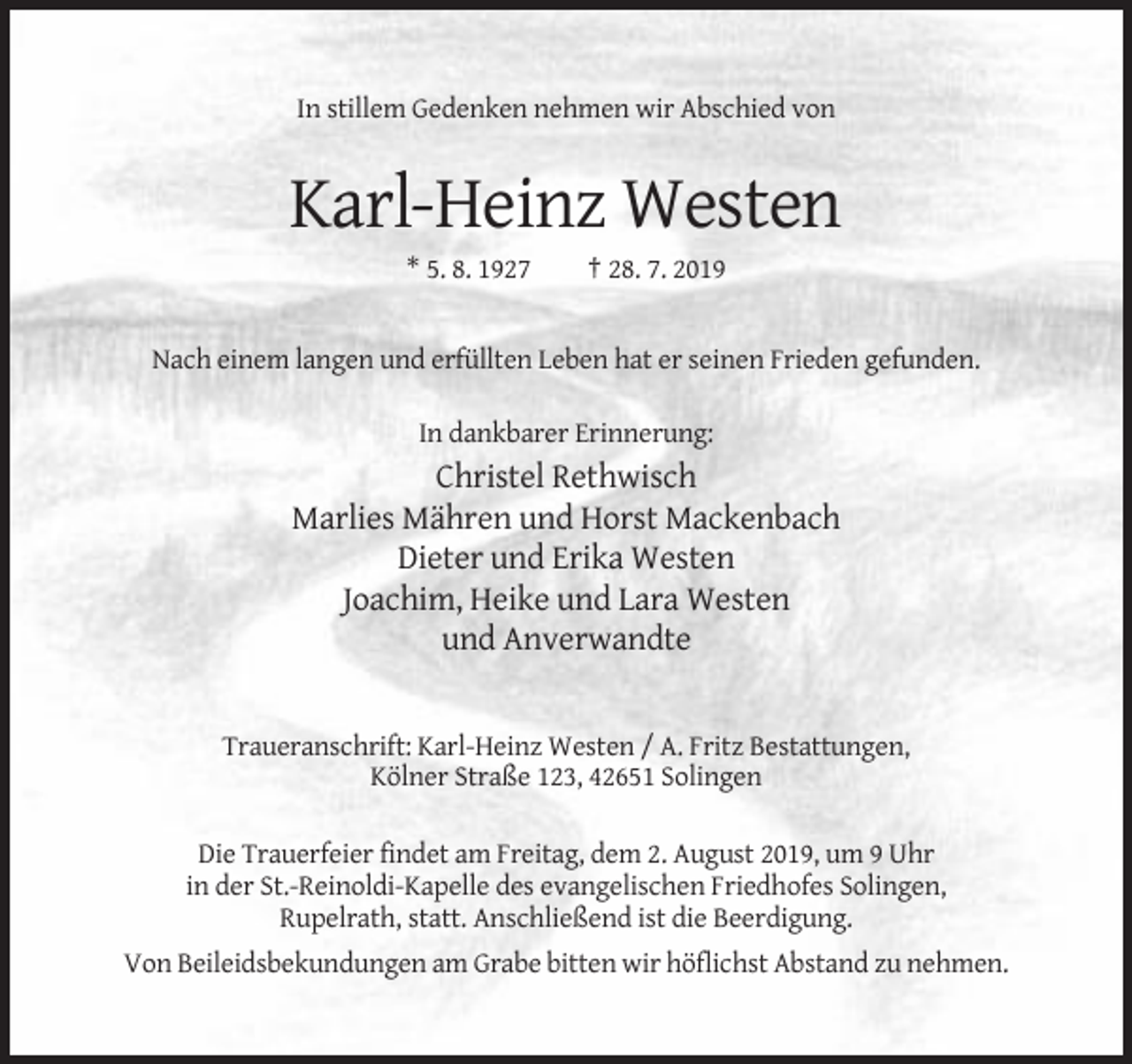 <p>In stillem Gedenken nehmen wir Abschied von</p><p>Karl-Heinz Westen<br />* 5. 8. 1927</p><p>† 28. 7. 2019</p><p>Nach einem langen und erfüllten Leben hat er seinen Frieden gefunden.<br />In dankbarer Erinnerung:</p><p>Christel Rethwisch<br />Marlies Mähren und Horst Mackenbach<br />Dieter und Erika Westen<br />Joachim, Heike und Lara Westen<br />und Anverwandte</p><p>Traueranschrift: Karl-Heinz Westen / A. Fritz Bestattungen,<br />Kölner Straße 123, 42651 Solingen<br />Die Trauerfeier findet am Freitag, dem 2. August 2019, um 9 Uhr<br />in der St.-Reinoldi-Kapelle des evangelischen Friedhofes Solingen,<br />Rupelrath, statt. Anschließend ist die Beerdigung.<br />Von Beileidsbekundungen am Grabe bitten wir höflichst Abstand zu nehmen.</p>