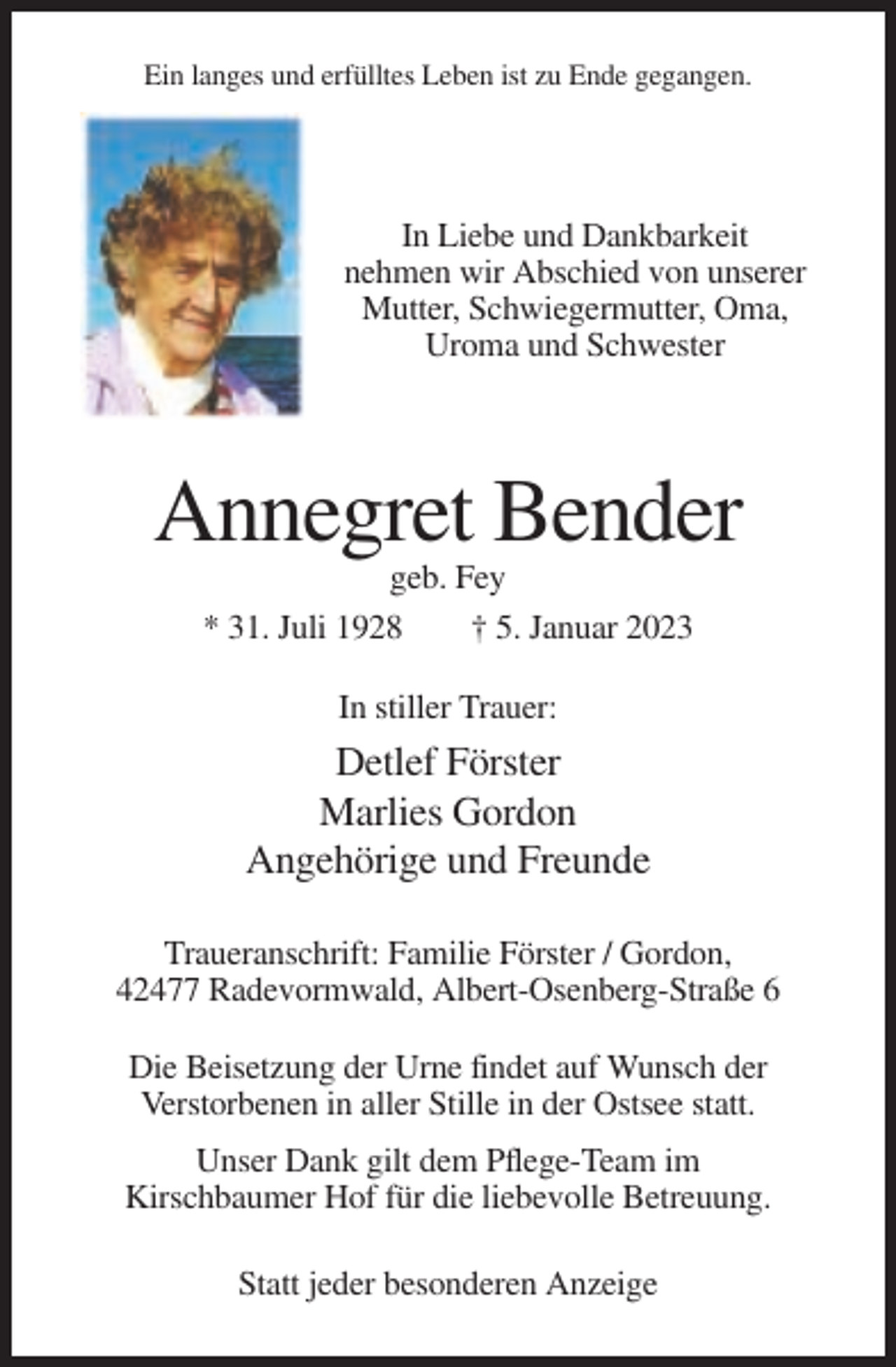 <p>Ein langes und erfülltes Leben ist zu Ende gegangen.</p><p>In Liebe und Dankbarkeit<br />nehmen wir Abschied von unserer<br />Mutter, Schwiegermutter, Oma,<br />Uroma und Schwester</p><p>Annegret Bender<br />geb. Fey<br />* 31. Juli 1928<br />† 5. Januar 2023<br />In stiller Trauer:</p><p>Detlef Förster<br />Marlies Gordon<br />Angehörige und Freunde<br />Traueranschrift: Familie Förster / Gordon,<br />42477 Radevormwald, Albert-Osenberg-Straße 6<br />Die Beisetzung der Urne findet auf Wunsch der<br />Verstorbenen in aller Stille in der Ostsee statt.<br />Unser Dank gilt dem Pflege-Team im<br />Kirschbaumer Hof für die liebevolle Betreuung.<br />Statt jeder besonderen Anzeige</p>
