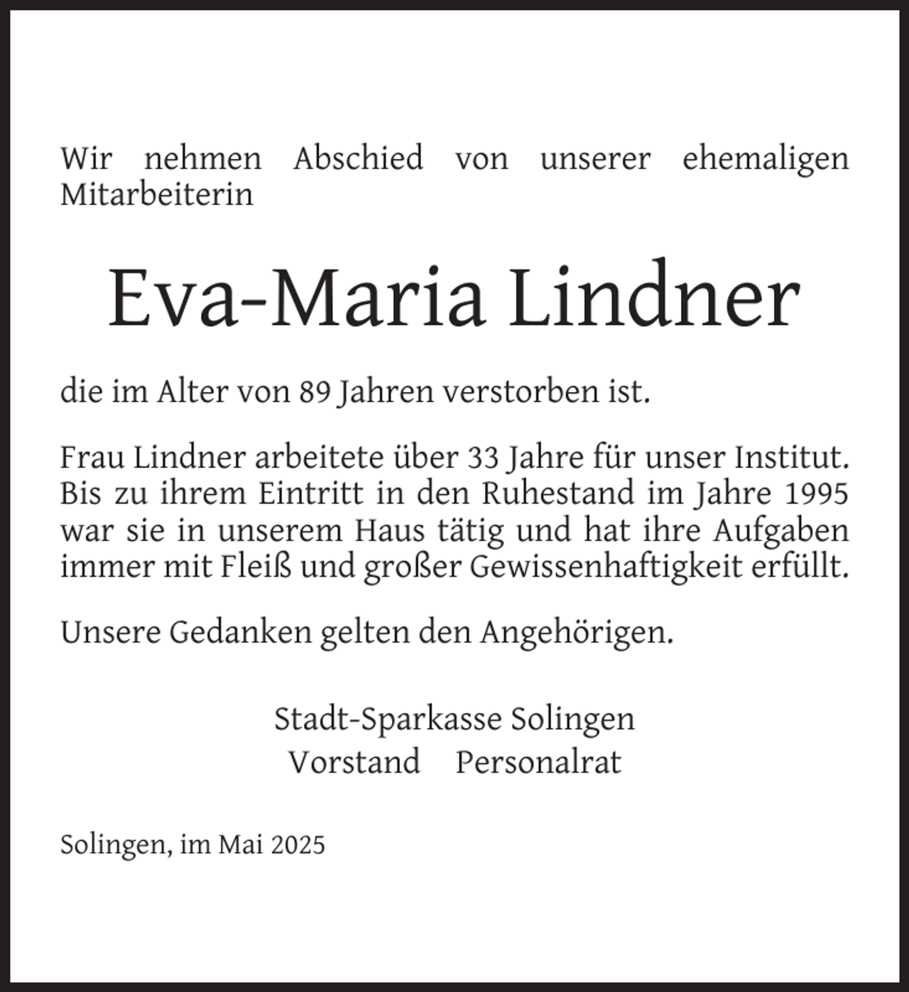 <p>Wir nehmen Abschied von unserer ehemaligen<br />Mitarbeiterin</p>
<p>Eva-Maria Lindner<br />die im Alter von 89 Jahren verstorben ist.<br />Frau Lindner arbeitete über 33 Jahre für unser Institut.<br />Bis zu ihrem Eintritt in den Ruhestand im Jahre 1995<br />war sie in unserem Haus tätig und hat ihre Aufgaben<br />immer mit Fleiß und großer Gewissenhaftigkeit erfüllt.<br />Unsere Gedanken gelten den Angehörigen.<br />Stadt-Sparkasse Solingen<br />Vorstand Personalrat<br />Solingen, im Mai 2025</p>