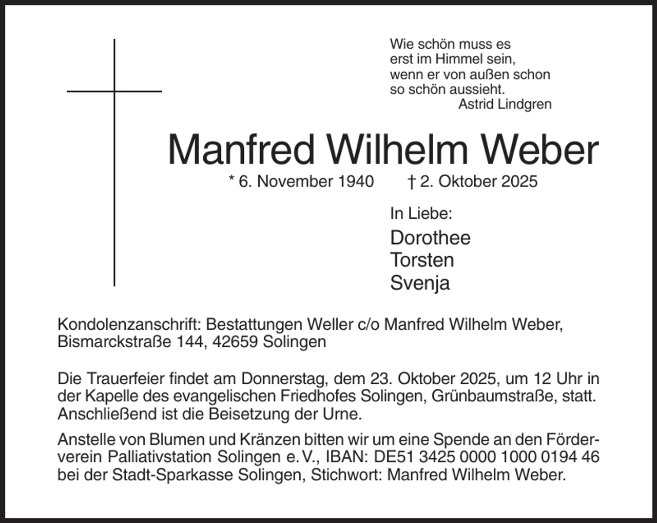 <p>Wie schön muss es<br />erst im Himmel sein,<br />wenn er von außen schon<br />so schön aussieht.<br />Astrid Lindgren</p><p>Manfred Wilhelm Weber<br />* 6. November 1940</p><p>† 2. Oktober 2025<br />In Liebe:</p><p>Dorothee<br />Torsten<br />Svenja<br />Kondolenzanschrift: Bestattungen Weller c/o Manfred Wilhelm Weber,<br />Bismarckstraße 144, 42659 Solingen<br />Die Trauerfeier findet am Donnerstag, dem 23. Oktober 2025, um 12 Uhr in<br />der Kapelle des evangelischen Friedhofes Solingen, Grünbaumstraße, statt.<br />Anschließend ist die Beisetzung der Urne.<br />Anstelle von Blumen und Kränzen bitten wir um eine Spende an den Förderverein Palliativstation Solingen e. V., IBAN: DE51 3425 0000 100196<br />bei der Stadt-Sparkasse Solingen, Stichwort: Manfred Wilhelm Weber.</p>