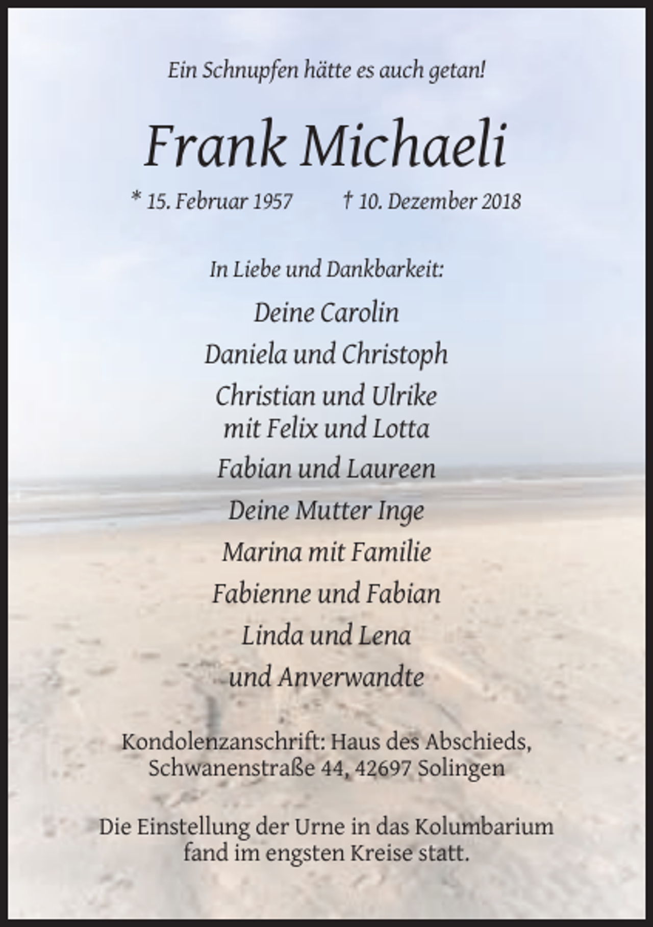 <p>Ein Schnupfen hätte es auch getan!</p><p>Frank Michaeli<br />* 15. Februar 1957</p><p>† 10. Dezember 2018</p><p>In Liebe und Dankbarkeit:</p><p>Deine Carolin<br />Daniela und Christoph<br />Christian und Ulrike<br />mit Felix und Lotta<br />Fabian und Laureen<br />Deine Mutter Inge<br />Marina mit Familie<br />Fabienne und Fabian<br />Linda und Lena<br />und Anverwandte<br />Kondolenzanschrift: Haus des Abschieds,<br />Schwanenstraße 44, 42697 Solingen<br />Die Einstellung der Urne in das Kolumbarium<br />fand im engsten Kreise statt.</p>