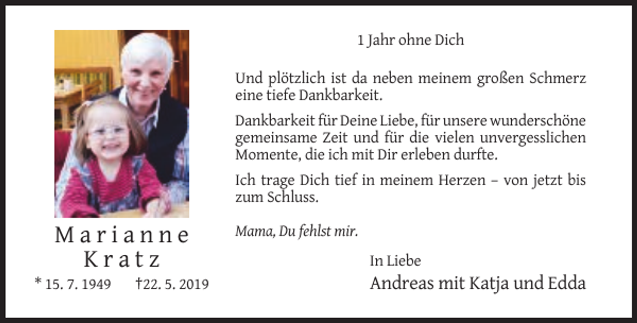 <p>1 Jahr ohne Dich<br />Und plötzlich ist da neben meinem großen Schmerz<br />eine tiefe Dankbarkeit.<br />Dankbarkeit für Deine Liebe, für unsere wunderschöne<br />gemeinsame Zeit und für die vielen unvergesslichen<br />Momente, die ich mit Dir erleben durfte.<br />Ich trage Dich tief in meinem Herzen – von jetzt bis<br />zum Schluss.<br />Mama, Du fehlst mir.</p><p>Marianne<br />Kratz<br />* 15. 7. 1949</p><p>†22. 5. 2019</p><p>In Liebe</p><p>Andreas mit Katja und Edda</p>