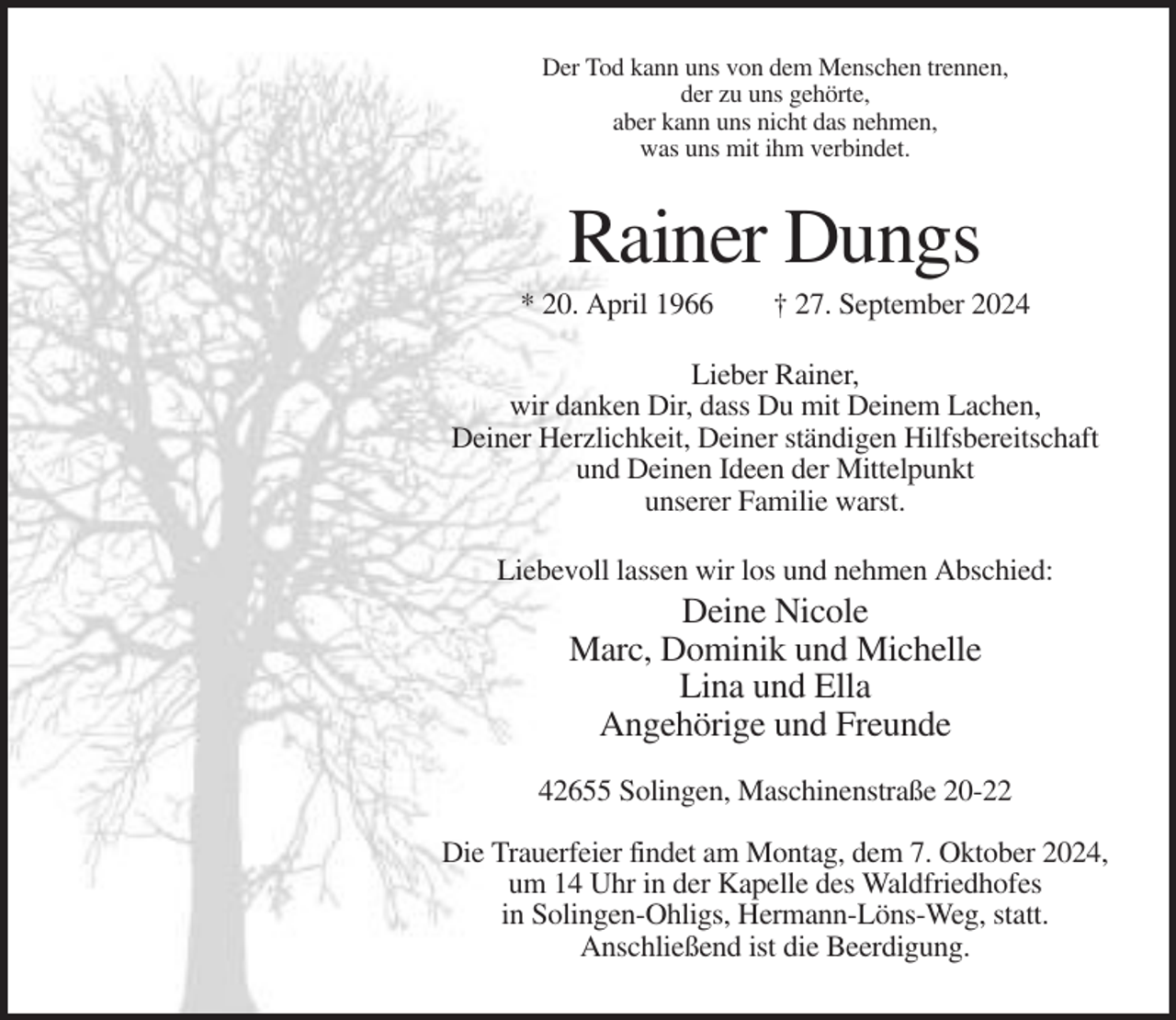 <p>Der Tod kann uns von dem Menschen trennen,<br />der zu uns gehörte,<br />aber kann uns nicht das nehmen,<br />was uns mit ihm verbindet.</p><p>Rainer Dungs<br />* 20. April 1966</p><p>† 27. September 2024</p><p>Lieber Rainer,<br />wir danken Dir, dass Du mit Deinem Lachen,<br />Deiner Herzlichkeit, Deiner ständigen Hilfsbereitschaft<br />und Deinen Ideen der Mittelpunkt<br />unserer Familie warst.<br />Liebevoll lassen wir los und nehmen Abschied:</p><p>Deine Nicole<br />Marc, Dominik und Michelle<br />Lina und Ella<br />Angehörige und Freunde<br />42655 Solingen, Maschinenstraße 20-22<br />Die Trauerfeier findet am Montag, dem 7. Oktober 2024,<br />um 14 Uhr in der Kapelle des Waldfriedhofes<br />in Solingen-Ohligs, Hermann-Löns-Weg, statt.<br />Anschließend ist die Beerdigung.</p>