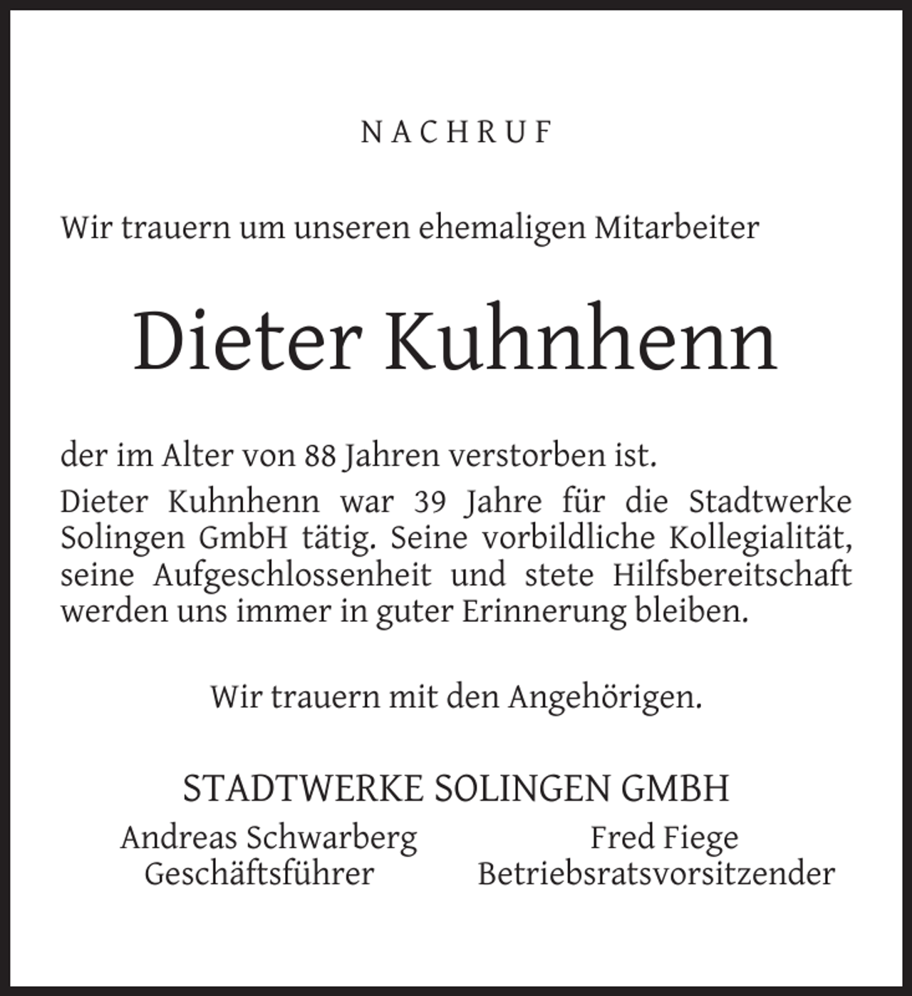 <p>NACHRUF<br />Wir trauern um unseren ehemaligen Mitarbeiter</p><p>Dieter Kuhnhenn<br />der im Alter von 88 Jahren verstorben ist.<br />Dieter Kuhnhenn war 39 Jahre für die Stadtwerke<br />Solingen GmbH tätig. Seine vorbildliche Kollegialität,<br />seine Aufgeschlossenheit und stete Hilfsbereitschaft<br />werden uns immer in guter Erinnerung bleiben.<br />Wir trauern mit den Angehörigen.</p><p>STADTWERKE SOLINGEN GMBH</p><p>Andreas Schwarberg<br />Geschäftsführer</p><p>Fred Fiege<br />Betriebsratsvorsitzender</p>