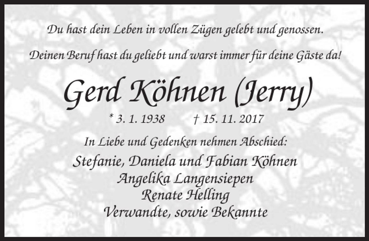 <p>Du hast dein Leben in vollen Zügen gelebt und genossen.<br />Deinen Beruf hast du geliebt und warst immer für deine Gäste da!</p><p>Gerd Köhnen (Jerry)<br />* 3. 1. 1938</p><p>† 15. 11. 2017</p><p>In Liebe und Gedenken nehmen Abschied:</p><p>Stefanie, Daniela und Fabian Köhnen<br />Angelika Langensiepen<br />Renate Helling<br />Verwandte, sowie Bekannte</p>
