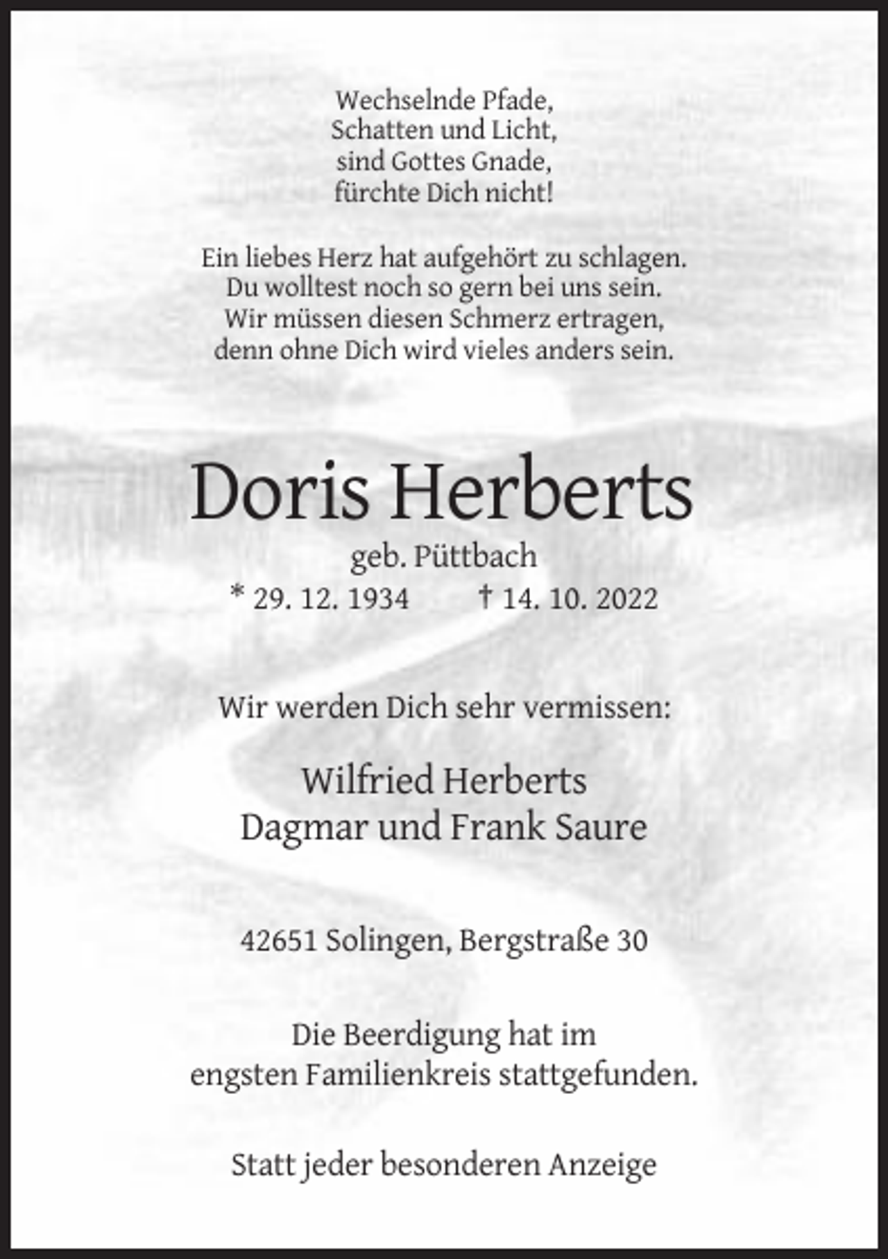 <p>Wechselnde Pfade,<br />Schatten und Licht,<br />sind Gottes Gnade,<br />fürchte Dich nicht!<br />Ein liebes Herz hat aufgehört zu schlagen.<br />Du wolltest noch so gern bei uns sein.<br />Wir müssen diesen Schmerz ertragen,<br />denn ohne Dich wird vieles anders sein.</p><p>Doris Herberts<br />geb. Püttbach<br />* 29. 12. 1934<br />† 14. 10. 2022</p><p>Wir werden Dich sehr vermissen:</p><p>Wilfried Herberts<br />Dagmar und Frank Saure<br />42651 Solingen, Bergstraße 30<br />Die Beerdigung hat im<br />engsten Familienkreis stattgefunden.<br />Statt jeder besonderen Anzeige</p>
