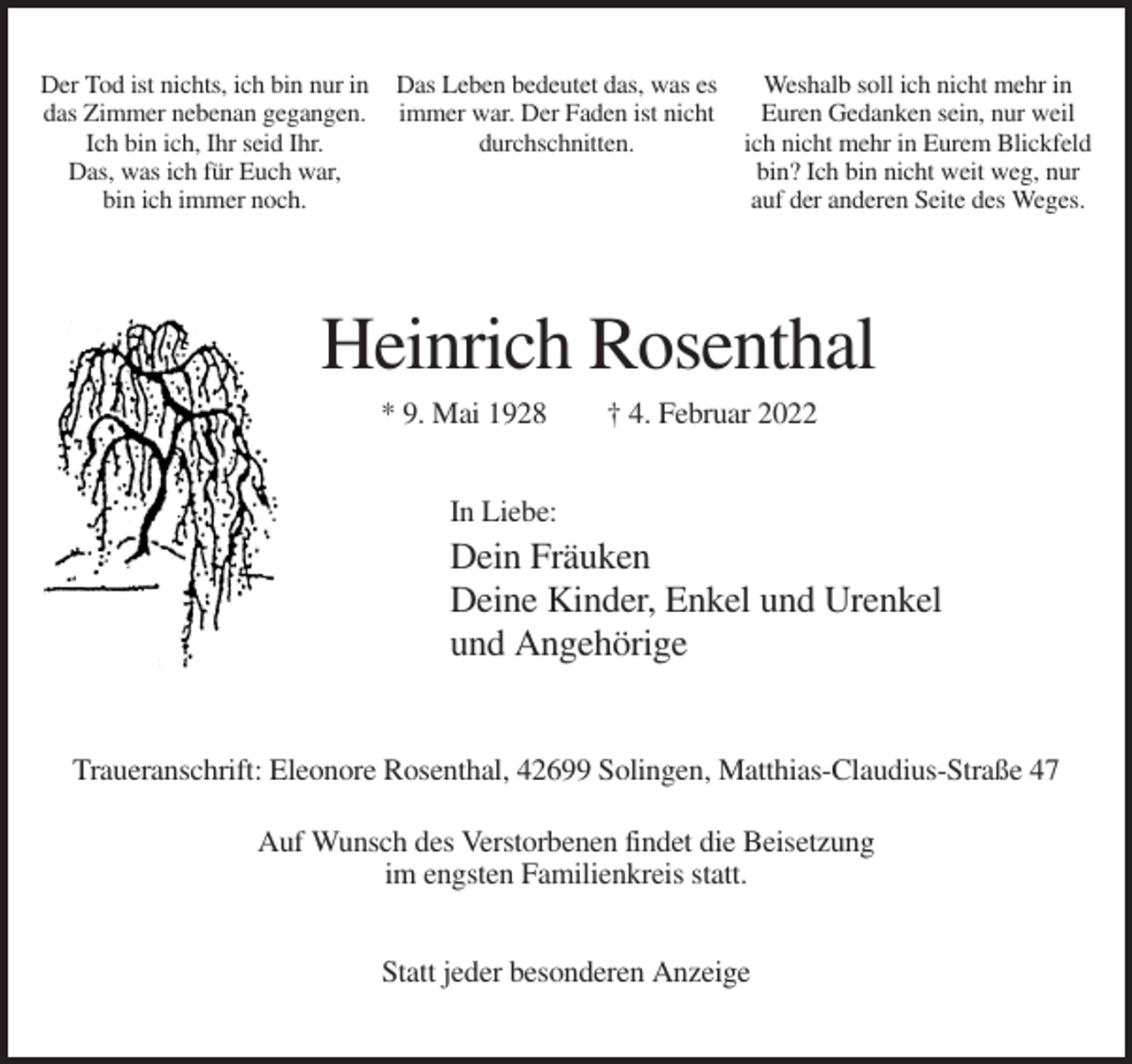 <p>Der Tod ist nichts, ich bin nur in<br />das Zimmer nebenan gegangen.<br />Ich bin ich, Ihr seid Ihr.<br />Das, was ich für Euch war,<br />bin ich immer noch.</p><p>Das Leben bedeutet das, was es<br />immer war. Der Faden ist nicht<br />durchschnitten.</p><p>Weshalb soll ich nicht mehr in<br />Euren Gedanken sein, nur weil<br />ich nicht mehr in Eurem Blickfeld<br />bin? Ich bin nicht weit weg, nur<br />auf der anderen Seite des Weges.</p><p>Heinrich Rosenthal<br />* 9. Mai 1928</p><p>† 4. Februar 2022</p><p>In Liebe:</p><p>Dein Fräuken<br />Deine Kinder, Enkel und Urenkel<br />und Angehörige</p><p>Traueranschrift: Eleonore Rosenthal, 42699 Solingen, Matthias-Claudius-Straße 47<br />Auf Wunsch des Verstorbenen findet die Beisetzung<br />im engsten Familienkreis statt.<br />Statt jeder besonderen Anzeige</p>
