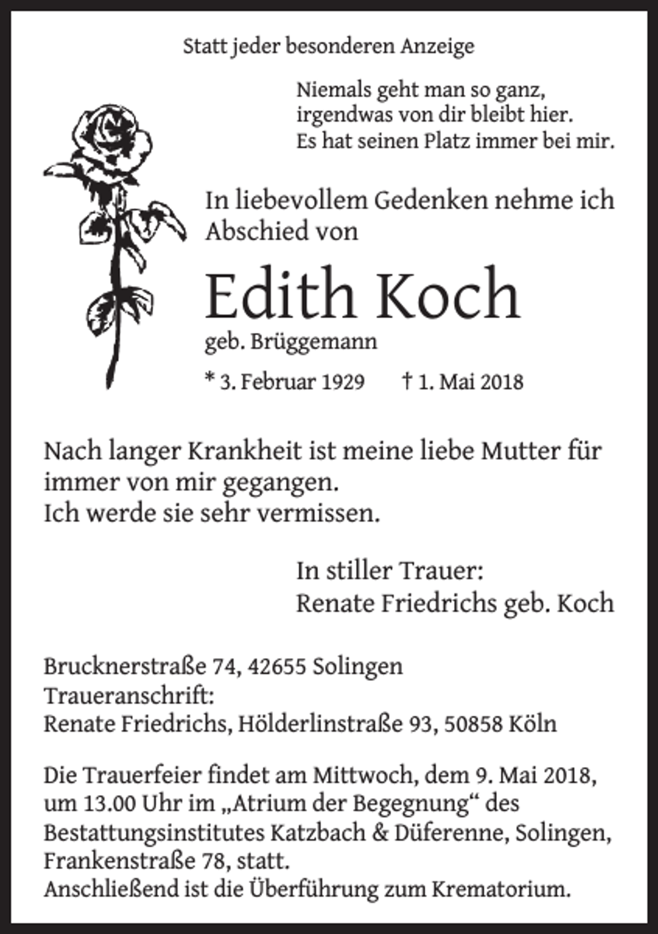 <p>Statt jeder besonderen Anzeige<br />Niemals geht man so ganz,<br />irgendwas von dir bleibt hier.<br />Es hat seinen Platz immer bei mir.</p><p>In liebevollem Gedenken nehme ich<br />Abschied von</p><p>Edith Koch<br />geb. Brüggemann<br />* 3. Februar 1929</p><p>† 1. Mai 2018</p><p>Nach langer Krankheit ist meine liebe Mutter für<br />immer von mir gegangen.<br />Ich werde sie sehr vermissen.<br />In stiller Trauer:<br />Renate Friedrichs geb. Koch<br />Brucknerstraße 74, 42655 Solingen<br />Traueranschrift:<br />Renate Friedrichs, Hölderlinstraße 93, 50858 Köln<br />Die Trauerfeier findet am Mittwoch, dem 9. Mai 2018,<br />um 13.00 Uhr im „Atrium der Begegnung“ des<br />Bestattungsinstitutes Katzbach &amp; Düferenne, Solingen,<br />Frankenstraße 78, statt.<br />Anschließend ist die Überführung zum Krematorium.</p>