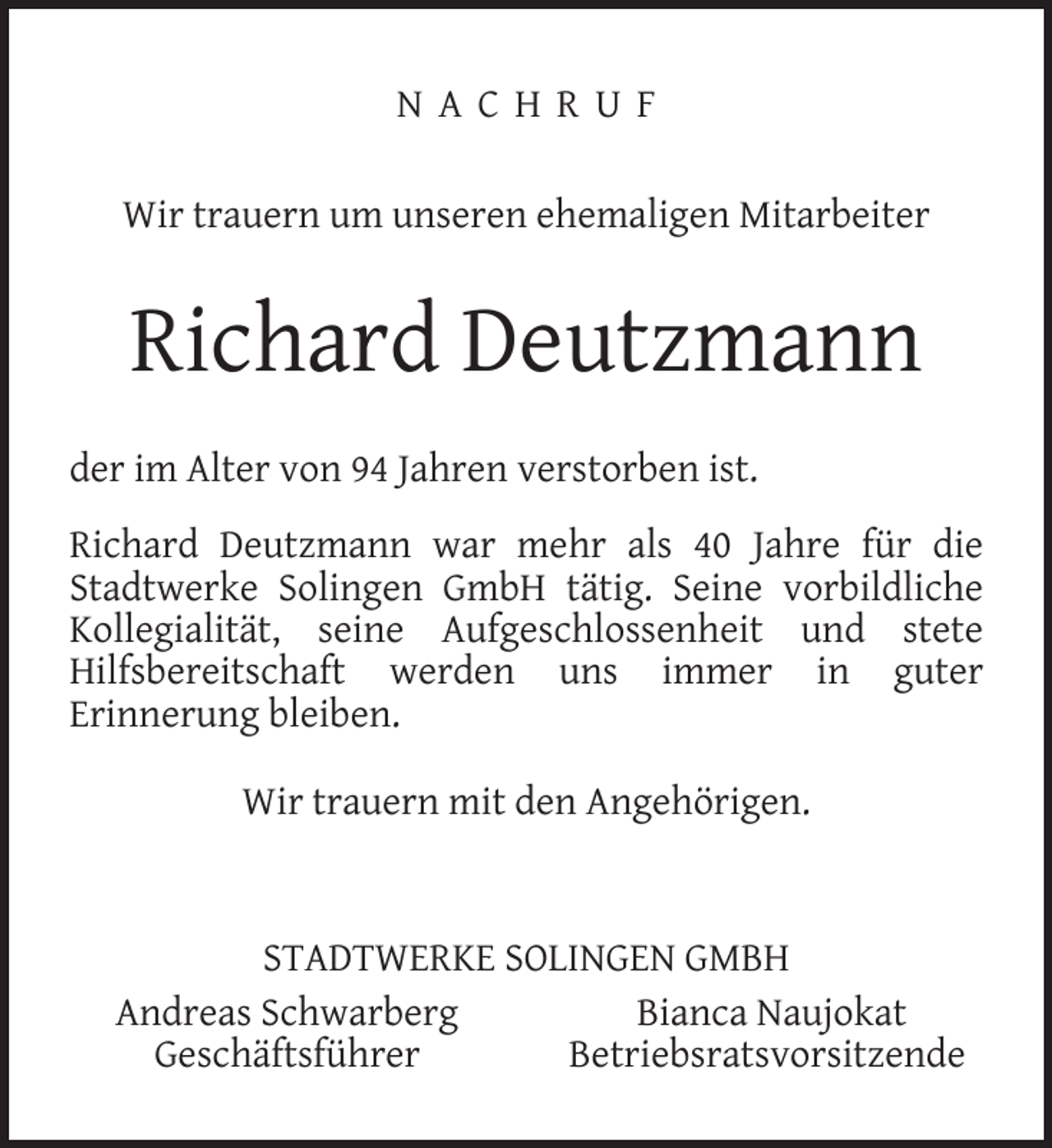 <p>NACHRUF<br />Wir trauern um unseren ehemaligen Mitarbeiter</p><p>Richard Deutzmann<br />der im Alter von 94 Jahren verstorben ist.<br />Richard Deutzmann war mehr als 40 Jahre für die<br />Stadtwerke Solingen GmbH tätig. Seine vorbildliche<br />Kollegialität, seine Aufgeschlossenheit und stete<br />Hilfsbereitschaft werden uns immer in guter<br />Erinnerung bleiben.<br />Wir trauern mit den Angehörigen.</p><p>STADTWERKE SOLINGEN GMBH<br />Andreas Schwarberg<br />Bianca Naujokat<br />Geschäftsführer<br />Betriebsratsvorsitzende</p>