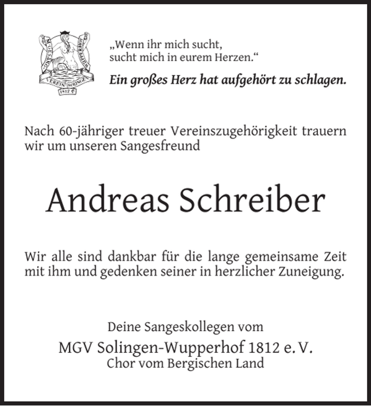 <p>„Wenn ihr mich sucht,<br />sucht mich in eurem Herzen.“</p><p>Ein großes Herz hat aufgehört zu schlagen.<br />Nach 60-jähriger treuer Vereinszugehörigkeit trauern<br />wir um unseren Sangesfreund</p><p>Andreas Schreiber<br />Wir alle sind dankbar für die lange gemeinsame Zeit<br />mit ihm und gedenken seiner in herzlicher Zuneigung.</p><p>Deine Sangeskollegen vom</p><p>MGV Solingen-Wupperhof 1812 e. V.<br />Chor vom Bergischen Land</p>