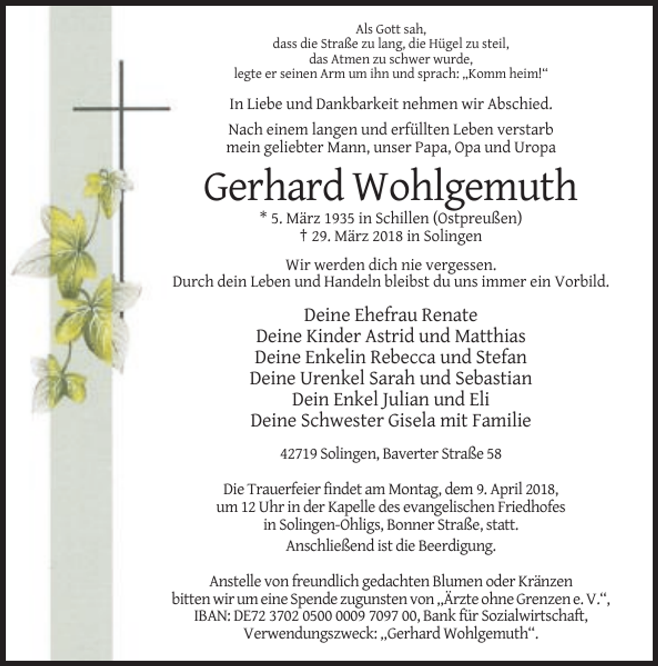 <p>Als Gott sah,<br />dass die Straße zu lang, die Hügel zu steil,<br />das Atmen zu schwer wurde,<br />legte er seinen Arm um ihn und sprach: „Komm heim!“</p><p>In Liebe und Dankbarkeit nehmen wir Abschied.<br />Nach einem langen und erfüllten Leben verstarb<br />mein geliebter Mann, unser Papa, Opa und Uropa</p><p>Gerhard Wohlgemuth<br />* 5. März 1935 in Schillen (Ostpreußen)<br />† 29. März 2018 in Solingen<br />Wir werden dich nie vergessen.<br />Durch dein Leben und Handeln bleibst du uns immer ein Vorbild.</p><p>Deine Ehefrau Renate<br />Deine Kinder Astrid und Matthias<br />Deine Enkelin Rebecca und Stefan<br />Deine Urenkel Sarah und Sebastian<br />Dein Enkel Julian und Eli<br />Deine Schwester Gisela mit Familie<br />42719 Solingen, Baverter Straße 58<br />Die Trauerfeier findet am Montag, dem 9. April 2018,<br />um 12 Uhr in der Kapelle des evangelischen Friedhofes<br />in Solingen-Ohligs, Bonner Straße, statt.<br />Anschließend ist die Beerdigung.<br />Anstelle von freundlich gedachten Blumen oder Kränzen<br />bitten wir um eine Spende zugunsten von „Ärzte ohne Grenzen e. V.“,<br />IBAN: DE72 3702 0509 7097 00, Bank für Sozialwirtschaft,<br />Verwendungszweck: „Gerhard Wohlgemuth“.</p>