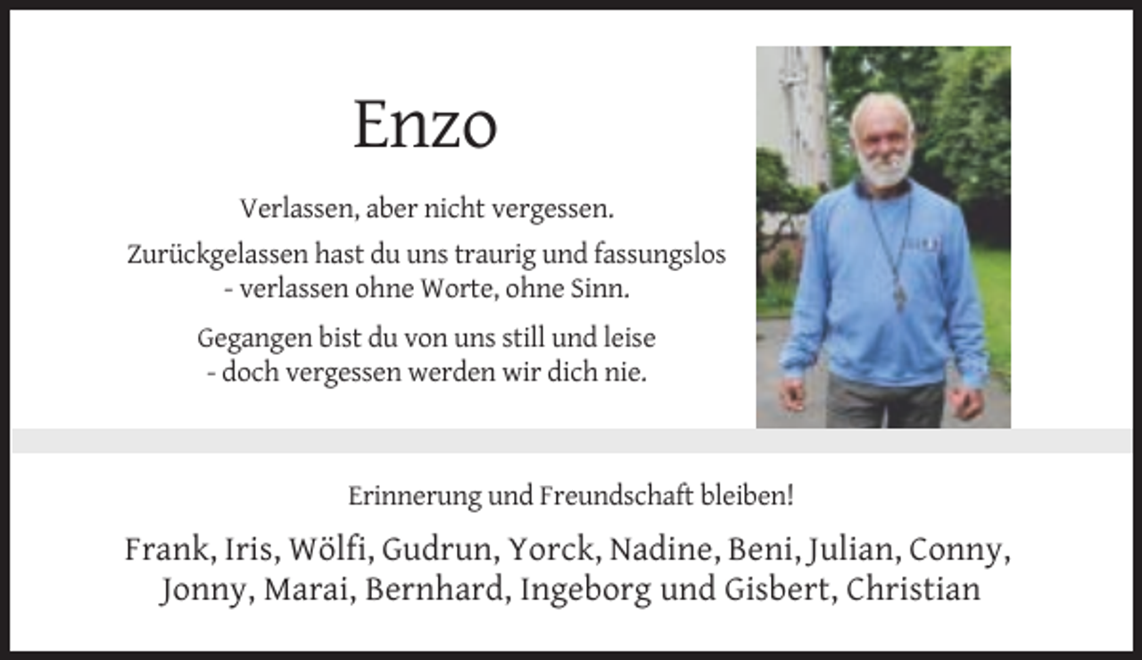 <p>Enzo<br />Verlassen, aber nicht vergessen.<br />Zurückgelassen hast du uns traurig und fassungslos<br />- verlassen ohne Worte, ohne Sinn.<br />Gegangen bist du von uns still und leise<br />- doch vergessen werden wir dich nie.</p><p>Erinnerung und Freundschaft bleiben!</p><p>Frank, Iris, Wölfi, Gudrun, Yorck, Nadine, Beni, Julian, Conny,<br />Jonny, Marai, Bernhard, Ingeborg und Gisbert, Christian</p>